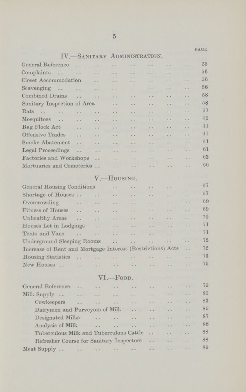 5 PAGE IV.—Sanitary Administration. General Reference 35 Complaints 56 Closet Accommodation 56 Scavenging 56 Combined Drains 58 Sanitary Inspection of Area 58 Rats 60 Mosquitoes 61 Rag Flock Act 61 Offensive Trades 61 Smoke Abatement 61 Legal Proceedings 61 Factories and Workshops 63 Mortuaries and Cemeteries 66 V.—Housing. General Housing Conditions 67 Shortage of Houses 67 Overcrowding 69 Fitness of Houses 69 Unhealthy Areas 70 Houses Let in Lodgings 71 Tents and Vans 71 Underground Sleeping Rooms 72 Increase of Rent and Mortgage Interest (Restrictions) Acts 72 Housing Statistics 73 New Houses 75 VI.—Food. General Reference 79 Milk Supply 80 Cowkeepers 83 Dairymen and Purveyors of Milk 85 Designated Milks 87 Analysis of Milk 88 Tuberculous Milk and Tuberculous Cattle 88 Refresher Course for Sanitary Inspectors 88 Meat Supply 89