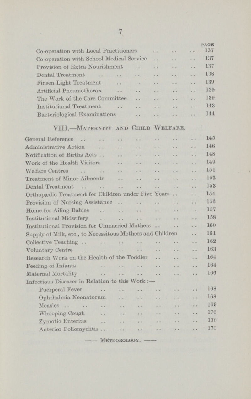 7 PAGE Co-operation with Local Practitioners 137 Co-operation with School Medical Service 137 Provision of Extra Nourishment 137 Dental Treatment 138 Finsen Light Treatment 139 Artificial Pneumothorax 139 The Work of the Care Committee 139 Institutional Treatment 143 Bacteriological Examinations 144 VIII.—Maternity and Child Welfare. General Reference 145 Administrative Action 146 Notification of Births Acts 148 Work of the Health Visitors 149 Welfare Centres 151 Treatment of Minor Ailments 153 Dental Treatment 153 Orthopaedic Treatment for Children under Five Years 154 Provision of Nursing Assistance 136 Home for Ailing Babies 157 Institutional Midwifery 158 Institutional Provision for Unmarried Mothers 160 Supply of Milk, etc., to Necessitous Mothers and Children 161 Collective Teaching 162 Voluntary Centre 163 Research Work on the Health of the Toddler 164 Feeding of Infants 164 Maternal Mortality 66 Infectious Diseases in Relation to this Work :— Puerperal Fever 168 Ophthalmia Neonatorum 168 Measles 169 Whooping Cough 170 Zymotic Enteritis 170 Anterior Poliomyelitis 170 Meteorology.