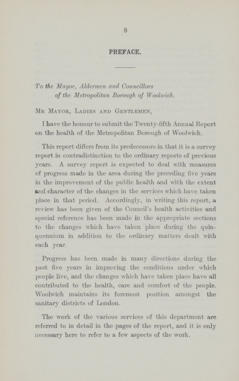 8 PREFACE. To the Mayor, Aldermen and Councillors of the Metropolitan Borough of Woolwich . Mr Mayor, Ladies and Gentlemen, I have the honour to submit the Twenty-fifth Annual Report on the health of the Metropolitan Borough of Woolwich. This report differs from its predecessors in that it is a survey report in contradistinction to the ordinary reports of previous years. A survey report is expected to deal with measures of progress made in the area during the preceding five years in the improvement of the public health and with the extent and character of the changes in the services which have taken place in that period. Accordingly, in writing this report, a review has been given of the Council's health activities and special reference has been made in the appropriate sections to the changes which have taken place during the quin quennium in addition to the ordinary matters dealt with each year. Progress has been made in many directions during the past five years in improving the conditions under which people live, and the changes which have taken place have all contributed to the health, care and comfort of the people. Woolwich maintains its foremost position amongst the sanitary districts of London. The work of the various services of this department are referred to in detail in the pages of the report, and it is only necessary here to refer to a few aspects of the work.