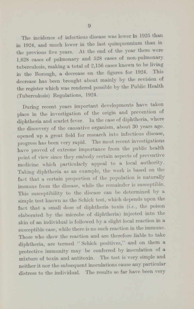 9 The incidence of infectious disease was lower in 1925 than in 1924, and much lower in the last quinquennium than in the previous five years. At the end of the year there were 1,628 cases of pulmonary and 528 cases of non-pulmonary tuberculosis, making a total of 2,156 cases known to be living in the Borough, a decrease on the figures for 1924. This decrease has been brought about mainly by the revision of the register which was rendered possible by the Public Health (Tuberculosis) Regulations, 1924. During recent years important developments have taken place in the investigation of the origin and prevention of diphtheria and scarlet fever. In the case of diphtheria, where the discovery of the causative organism, about 30 years ago. opened up a great field for research into infectious disease, progress has been very rapid. The most recent investigations have proved of extreme importance from the public health point of view since they embody certain aspects of preventive medicine which particularly appeal to a local authority. Taking diphtheria as an example, the work is based on the fact that a certain proportion of the population is naturally immune from the disease, while the remainder is susceptible. This susceptibility to the disease can be determined by a simple test known as the Schick test, which depends upon the fact that a small dose of diphtheria toxin (i.e., the poison elaborated by the microbe of diphtheria) injected into the skin of an individual is followed by a slight local reaction in a susceptible case, while there is no such reaction in the immune. Those who show the reaction and are therefore liable to take diphtheria, are termed Schick positives, and on them a protective immunity may be conferred by inoculation of a mixture of toxin and antitoxin. The test is very simple and neither it nor the subsequent inoculations cause any particular distress to the individual. The results so far have been very