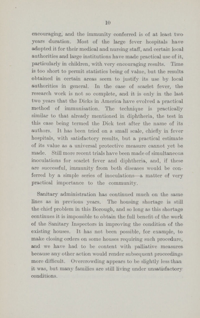 10 encouraging, and the immunity conferred is of at least two years duration. Most of the large fever hospitals have adopted it for their medical and nursing staff, and certain local authorities and large institutions have made practical use of it, particularly in children, with very encouraging results. Time is too short to permit statistics being of value, but the results obtained in certain areas seem to justify its use by local authorities in general. In the case of scarlet fever, the research work is not so complete, and it is only in the last two years that the Dicks in America have evolved a practical method of immunisation. The technique is practically similar to that already mentioned in diphtheria, the test in this case being termed the Dick test after the name of its authors. It has been tried on a small scale, chiefly in fever hospitals, with satisfactory results, but a practical estimate of its value as a universal protective measure cannot yet be made. Still more recent trials have been made of simultaneous inoculations for scarlet fever and diphtheria, and, if these are successful, immunity from both diseases would be con ferred by a simple series of inoculations—a matter of very practical importance to the community. Sanitary administration has continued much on the same lines as in previous years. The housing shortage is still the chief problem in this Borough, and so long as this shortage continues it is impossible to obtain the full benefit of the work of the Sanitary Inspectors in improving the condition of the existing houses. It has not been possible, for example, to make closing orders on some houses requiring such procedure, and we have had to be content with palliative measures because any other action would render subsequent proceedings more difficult. Overcrowding appears to be slightly less than it was, but many families are still living under unsatisfactory conditions.