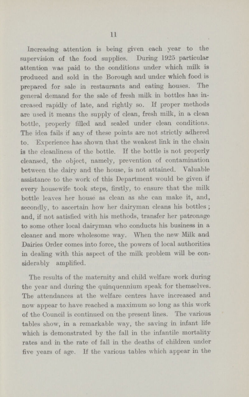 11 Increasing attention is being given each year to the supervision of the food supplies. During 1925 particular attention was paid to the conditions under which milk is produced and sold in the Borough and under which food is prepared for sale in restaurants and eating houses. The general demand for the sale of fresh milk in bottles has in creased rapidly of late, and rightly so. If proper methods are used it means the supply of clean, fresh milk, in a clean bottle, properly filled and sealed under clean conditions. The idea fails if any of these points are not strictly adhered to. Experience has shown that the weakest link in the chain is the cleanliness of the bottle. If the bottle is not properly cleansed, the object, namely, prevention of contamination between the dairy and the house, is not attained. Valuable assistance to the work of this Department would be given if every housewife took steps, firstly, to ensure that the milk bottle leaves her house as clean as she can make it, and, secondly, to ascertain how her dairyman cleans his bottles ; and, if not satisfied with his methods, transfer her patronage to some other local dairyman who conducts his business in a cleaner and more wholesome way. When the new Milk and Dairies Order comes into force, the powers of local authorities in dealing with this aspect of the milk problem will be con siderably amplified. The results of the maternity and child welfare work during the year and during the quinquennium speak for themselves. The attendances at the welfare centres have increased and now appear to have reached a maximum so long as this work of the Council is continued on the present lines. The various tables show, in a remarkable way, the saving in infant life which is demonstrated by the fall in the infantile mortality rates and in the rate of fall in the deaths of children under five years of age. If the various tables which appear in the