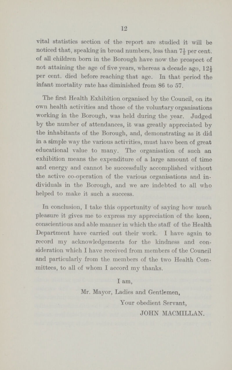 12 vital statistics section of the report are studied it will be noticed that, speaking in broad numbers, less than per cent. of all children born in the Borough have now the prospect of not attaining the age of five years, whereas a decade ago, 12½ per cent. died before reaching that age. In that period the infant mortality rate has diminished from 86 to 57. The first Health Exhibition organised by the Council, on its own health activities and those of the voluntary organisations working in the Borough, was held during the year. Judged by the number of attendances, it was greatly appreciated by the inhabitants of the Borough, and, demonstrating as it did in a simple way the various activities, must have been of great educational value to many. The organisation of such an exhibition means the expenditure of a large amount of time and energy and cannot be successfully accomplished without the active co-operation of the various organisations and in dividuals in the Borough, and we are indebted to all who helped to make it such a success. In conclusion, I take this opportunity of saying how much pleasure it gives me to express my appreciation of the keen, conscientious and able manner in which the staff of the Health Department have carried out their work. I have again to record my acknowledgements for the kindness and con sideration which I have received from members of the Council and particularly from the members of the two Health Com mittees, to all of whom I accord my thanks. I am, Mr. Mayor, Ladies and Gentlemen, Your obedient Servant, JOHN MACMILLAN.