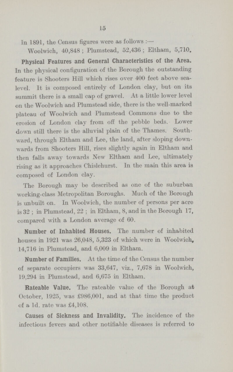 15 In 1891, the Census figures were as follows :— Woolwich, 40,848 ; Plumstead, 52,436 ; Eltham, 5,710. Physical Features and General Characteristics of the Area. In the physical configuration of the Borough the outstanding feature is Shooters Hill which rises over 400 feet above sea level. It is composed entirely of London clay, but on its summit there is a small cap of gravel. At a little lower level on the Woolwich and Plumstead side, there is the well-marked plateau of Woolwich and Plumstead Commons due to the erosion of London clay from off the pebble beds. Lower down still there is the alluvial plain of the Thames. South ward, through Eltham and Lee, the land, after sloping down wards from Shooters Hill, rises slightly again in Eltham and then falls away towards New Eltham and Lee, ultimately rising as it approaches Chislehurst. In the main this area is composed of London clay. The Borough may be described as one of the suburban working-class Metropolitan Boroughs. Much of the Borough is unbuilt on. In Woolwich, the number of persons per acre is 32; in Plumstead, 22; in Eltham, 8, and in the Borough 17, compared with a London average of 60. Number of Inhabited Houses. The number of inhabited houses in 1921 was 26,048, 5,323 of which were in Woolwich, 14,716 in Plumstead, and 6,009 in Eltham. Number of Families. At the time of the Census the number of separate occupiers was 33,647, viz., 7,678 in Woolwich, 19,294 in Plumstead, and 6,675 in Eltham. Rateable Value. The rateable value of the Borough at October, 1925, was £986,001, and at that time the product of a 1d. rate was £4,108. Causes of Sickness and Invalidity. The incidence of the infectious fevers and other notifiable diseases is referred to