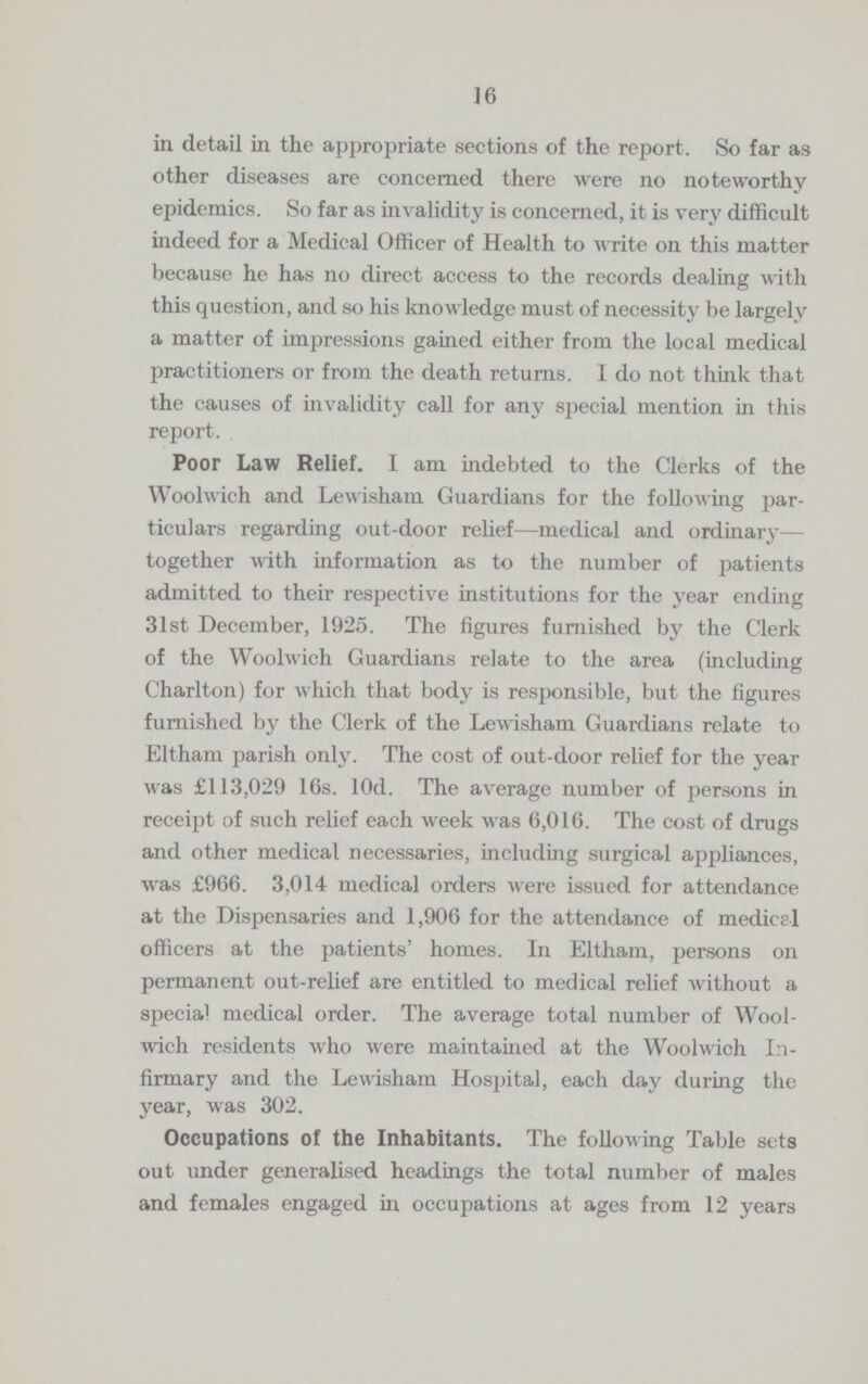 16 in detail in the appropriate sections of the report. So far as other diseases are concerned there were no noteworthy epidemics. So far as invalidity is concerned, it is very difficult indeed for a Medical Officer of Health to write on this matter because he has no direct access to the records dealing with this question, and so his knowledge must of necessity be largely a matter of impressions gained either from the local medical practitioners or from the death returns. I do not think that the causes of invalidity call for any special mention in this report. Poor Law Relief. I am indebted to the Clerks of the Woolwich and Lewisham Guardians for the following par ticulars regarding out-door relief—medical and ordinary— together with information as to the number of patients admitted to their respective institutions for the year ending 31st December, 1925. The figures furnished by the Clerk of the Woolwich Guardians relate to the area (including Charlton) for which that body is responsible, but the figures furnished by the Clerk of the Lewisham Guardians relate to Eltham parish only. The cost of out-door relief for the year was £113,029 16s. 10d. The average number of persons in receipt of such relief each week was 6,016. The cost of drugs and other medical necessaries, including surgical appliances, was £966. 3,014 medical orders were issued for attendance at the Dispensaries and 1,906 for the attendance of medical officers at the patients' homes. In Eltham, persons on permanent out-relief are entitled to medical relief without a special medical order. The average total number of Wool wich residents who were maintained at the Woolwich In firmary and the Lewisham Hospital, each day during the year, was 302. Occupations of the Inhabitants. The following Table sets out under generalised headings the total number of males and females engaged in occupations at ages from 12 years