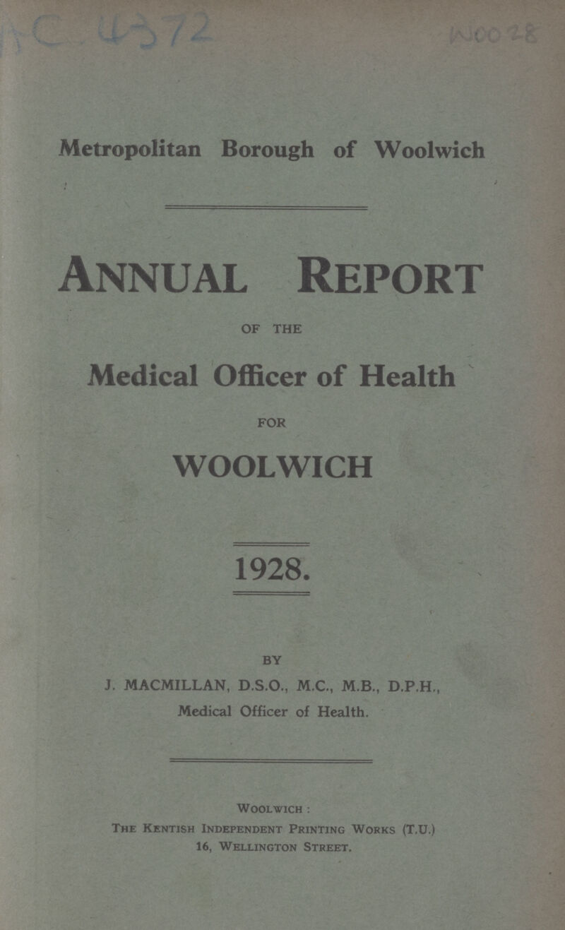 AC 4372 WOO 28 Metropolitan Borough of Woolwich Annual Report OF THE Medical Officer of Health FOR WOOLWICH 1928. BY J. MACMILLAN, D.S.O., M.C., M.B., D.P.H., Medical Officer of Health. Woolwich : The Kentish Independent Printing Works (T.U.) 16, Wellington Street.