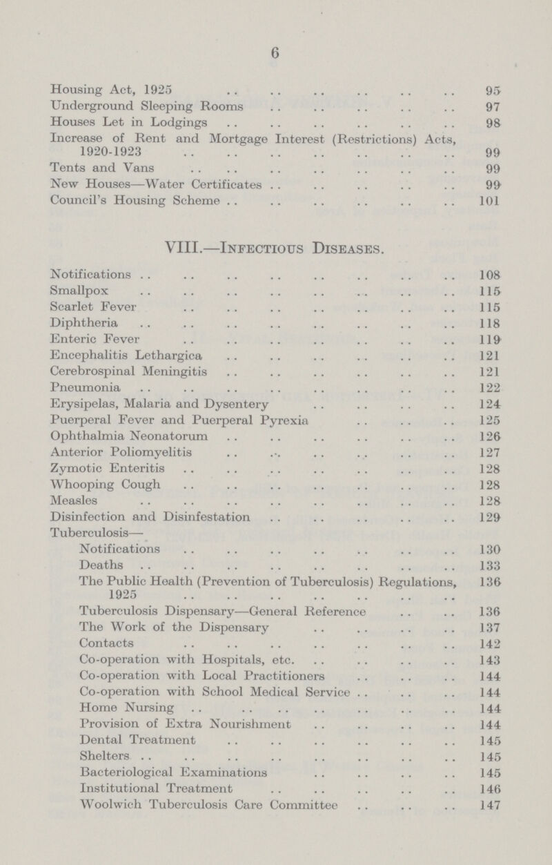 6 Housing Act, 1925 95 Underground Sleeping Rooms 97 Houses Let in Lodgings 98 Increase of Rent and Mortgage Interest (Restrictions) Acts, 1920.1923 99 Tents and Vans 99 New Houses—Water Certificates 99 Council's Housing Scheme 101 VIII.—Infectious Diseases. Notifications 108 Smallpox 115 Scarlet Fever 115 Diphtheria 118 Enteric Fever 119 Encephalitis Lethargica 121 Cerebrospinal Meningitis 121 Pneumonia 122 Erysipelas, Malaria and Dysentery 124 Puerperal Fever and Puerperal Pyrexia 125 Ophthalmia Neonatorum 126 Anterior Poliomyelitis 127 Zymotic Enteritis 128 Whooping Cough 128 Measles 128 Disinfection and Disinfestation 129 Tuberculosis— Notifications 130 Deaths 133 The Public Health (Prevention of Tuberculosis) Regulations, 136 1925 Tuberculosis Dispensary—General Reference 136 The Work of the Dispensary 137 Contacts 142 Co.operation with Hospitals, etc. 143 Co.operation with Local Practitioners 144 Co.operation with School Medical Service 144 Home Nursing 144 Provision of Extra Nourishment 144 Dental Treatment 145 Shelters 145 Bacteriological Examinations 145 Institutional Treatment 146 Woolwich Tuberculosis Care Committee 147