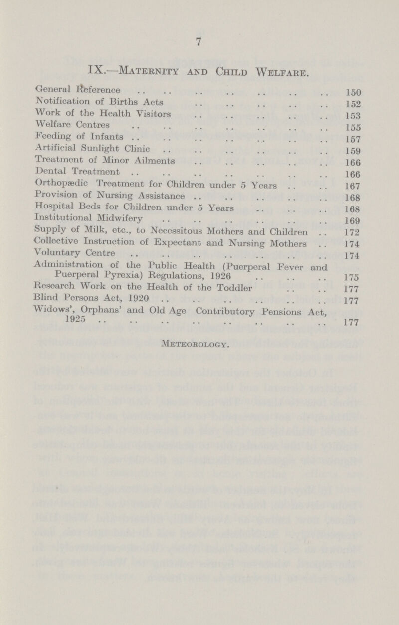 7 IX.—Maternity and Child Welfare. General Reference 150 Notification of Births Acts 152 Work of the Health Visitors 153 Welfare Centres 155 Feeding of Infants 157 Artificial Sunlight Clinic 159 Treatment of Minor Ailments 166 Dental Treatment 166 Orthopaedic Treatment for Children under 5 Years 167 Provision of Nursing Assistance 168 Hospital Beds for Children under 5 Years 168 Institutional Midwifery 169 Supply of Milk, etc., to Necessitous Mothers and Children 172 Collective Instruction of Expectant and Nursing Mothers 174 Voluntary Centre 174 Administration of the Public Health (Puerperal Fever and Puerperal Pyrexia) Regulations, 1926 175 Research Work on the Health of the Toddler 177 Blind Persons Act, 1920 177 Widows', Orphans' and Old Age Contributory Pensions Act, 1925 177 Meteorology.