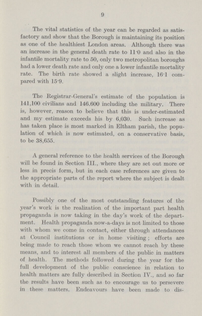 9 The vital statistics of the year can be regarded as satis factory and show that the Borough is maintaining its position as one of the healthiest London areas. Although there was an increase in the general death rate to 11.0 and also in the infantile mortality rate to 50, only two metropolitan boroughs had a lower death rate and only one a lower infantile mortality rate. The birth rate showed a slight increase, 16.1 com pared with 15.9. The Registrar.General's estimate of the population is 141,100 civilians and 146.600 including the military. There is, however, reason to believe that this is under.estimated and my estimate exceeds his by 6,030. Such increase as has taken place is most marked in Eltham parish, the popu lation of which is now estimated, on a conservative basis, to be 38,655. A general reference to the health services of the Borough will be found in Section III., where they are set out more or less in precis form, but in each case references are given to the appropriate parts of the report where the subject is dealt with in detail. Possibly one of the most outstanding features of the year's work is the realization of the important part health propaganda is now taking in the day's work of the depart ment. Health propaganda now.a.days is not limited to those with whom we come in contact, either through attendances at Council institutions or in home visiting; efforts are being made to reach those whom we cannot reach by these means, and to interest all members of the public in matters of health. The methods followed during the year for the full development of the public conscience in relation to health matters are fully described in Section IV., and so far the results have been such as to encourage us to persevere in these matters. Endeavours have been made to dis¬