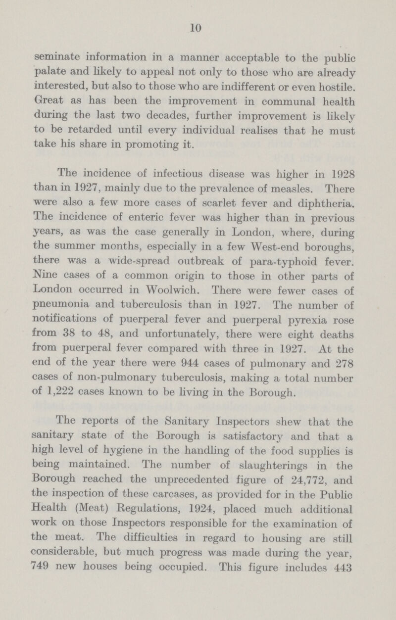 10 seminate information in a manner acceptable to the public palate and likely to appeal not only to those who are already interested, but also to those who are indifferent or even hostile. Great as has been the improvement in communal health during the last two decades, further improvement is likely to be retarded until every individual realises that he must take his share in promoting it. The incidence of infectious disease was higher in 1928 than in 1927, mainly due to the prevalence of measles. There were also a few more cases of scarlet fever and diphtheria. The incidence of enteric fever was higher than in previous years, as was the case generally in London, where, during the summer months, especially in a few West.end boroughs, there was a wide.spread outbreak of para.typhoid fever. Nine cases of a common origin to those in other parts of London occurred in Woolwich. There were fewer cases of pneumonia and tuberculosis than in 1927. The number of notifications of puerperal fever and puerperal pyrexia rose from 38 to 48, and unfortunately, there were eight deaths from puerperal fever compared with three in 1927. At the end of the year there were 944 cases of pulmonary and 278 cases of non.pulmonary tuberculosis, making a total number of 1,222 cases known to be living in the Borough. The reports of the Sanitary Inspectors shew that the sanitary state of the Borough is satisfactory and that a high level of hygiene in the handling of the food supplies is being maintained. The number of slaughterings in the Borough reached the unprecedented figure of 24,772, and the inspection of these carcases, as provided for in the Public Health (Meat) Regulations, 1924, placed much additional work on those Inspectors responsible for the examination of the meat. The difficulties in regard to housing are still considerable, but much progress was made during the year, 749 new houses being occupied. This figure includes 443