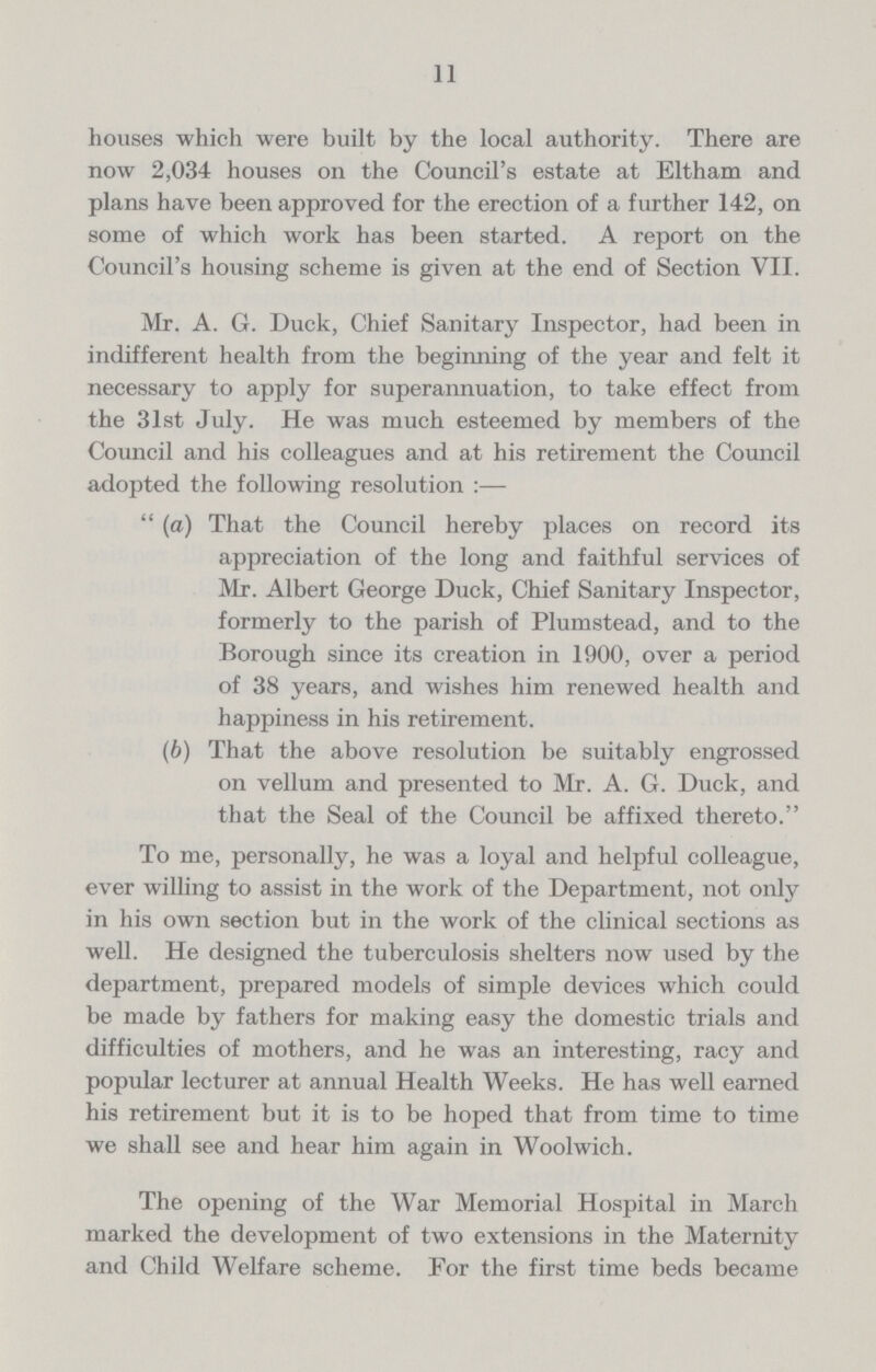 11 houses which were built by the local authority. There are now 2,034 houses on the Council's estate at Eltham and plans have been approved for the erection of a further 142, on some of which work has been started. A report on the Council's housing scheme is given at the end of Section VII. Mr. A. G. Duck, Chief Sanitary Inspector, had been in indifferent health from the beginning of the year and felt it necessary to apply for superannuation, to take effect from the 31st July. He was much esteemed by members of the Council and his colleagues and at his retirement the Council adopted the following resolution :—  (a) That the Council hereby places on record its appreciation of the long and faithful services of Mr. Albert George Duck, Chief Sanitary Inspector, formerly to the parish of Plumstead, and to the Borough since its creation in 1900, over a period of 38 years, and wishes him renewed health and happiness in his retirement. (b) That the above resolution be suitably engrossed on vellum and presented to Mr. A. G. Duck, and that the Seal of the Council be affixed thereto. To me, personally, he was a loyal and helpful colleague, ever willing to assist in the work of the Department, not only in his own section but in the work of the clinical sections as well. He designed the tuberculosis shelters now used by the department, prepared models of simple devices which could be made by fathers for making easy the domestic trials and difficulties of mothers, and he was an interesting, racy and popular lecturer at annual Health Weeks. He has well earned his retirement but it is to be hoped that from time to time we shall see and hear him again in Woolwich. The opening of the War Memorial Hospital in March marked the development of two extensions in the Maternity and Child Welfare scheme. For the first time beds became