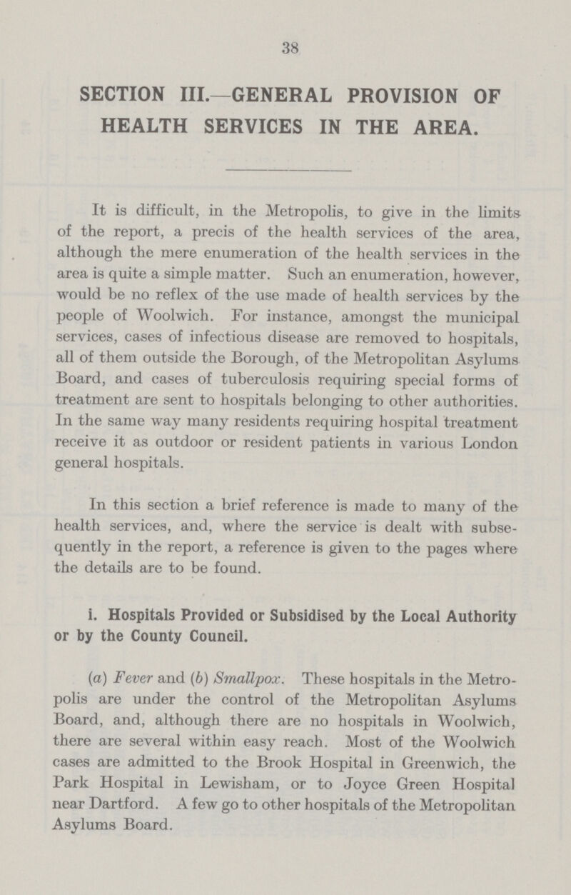 38 SECTION III.—GENERAL PROVISION OF HEALTH SERVICES IN THE AREA. It is difficult, in the Metropolis, to give in the limits of the report, a precis of the health services of the area, although the mere enumeration of the health services in the area is quite a simple matter. Such an enumeration, however, would be no reflex of the use made of health services by the people of Woolwich. For instance, amongst the municipal services, cases of infectious disease are removed to hospitals, all of them outside the Borough, of the Metropolitan Asylums Board, and cases of tuberculosis requiring special forms of treatment are sent to hospitals belonging to other authorities. In the same way many residents requiring hospital treatment receive it as outdoor or resident patients in various London general hospitals. In this section a brief reference is made to many of the health services, and, where the service is dealt with subse quently in the report, a reference is given to the pages where the details are to be found. i. Hospitals Provided or Subsidised by the Local Authority or by the County Council. (a) Fever and (b) Smallpox. These hospitals in the Metro polis are under the control of the Metropolitan Asylums Board, and, although there are no hospitals in Woolwich, there are several within easy reach. Most of the Woolwich cases are admitted to the Brook Hospital in Greenwich, the Park Hospital in Lewisham, or to Joyce Green Hospital near Dartford. A few go to other hospitals of the Metropolitan Asylums Board.