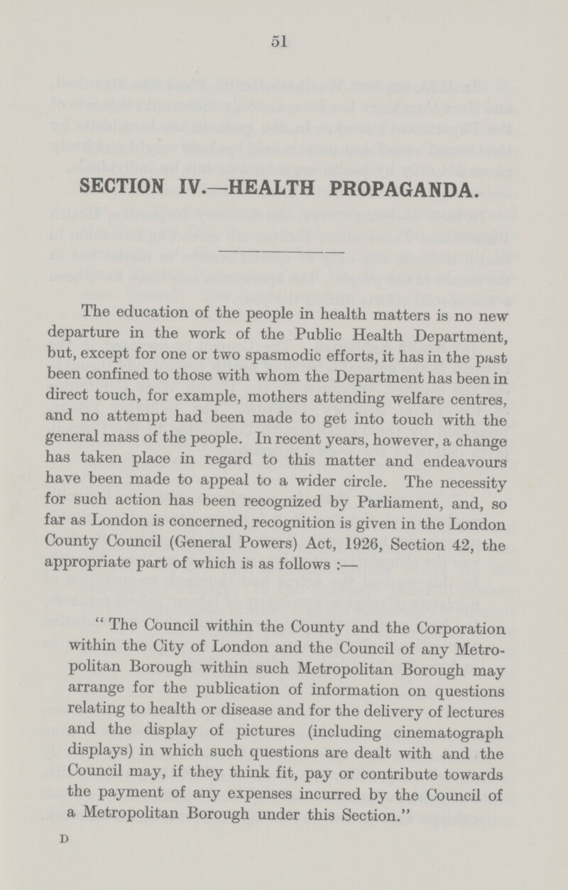 51 SECTION IV.—HEALTH PROPAGANDA. The education of the people in health matters is no new departure in the work of the Public Health Department, but, except for one or two spasmodic efforts, it has in the past been confined to those with whom the Department has been in direct touch, for example, mothers attending welfare centres, and no attempt had been made to get into touch with the general mass of the people. In recent years, however, a change has taken place in regard to this matter and endeavours have been made to appeal to a wider circle. The necessity for such action has been recognized by Parliament, and, so far as London is concerned, recognition is given in the London County Council (General Powers) Act, 1926, Section 42, the appropriate part of which is as follows :—  The Council within the County and the Corporation within the City of London and the Council of any Metro politan Borough within such Metropolitan Borough may arrange for the publication of information on questions relating to health or disease and for the delivery of lectures and the display of pictures (including cinematograph displays) in which such questions are dealt with and the Council may, if they think fit, pay or contribute towards the payment of any expenses incurred by the Council of a Metropolitan Borough under this Section. D