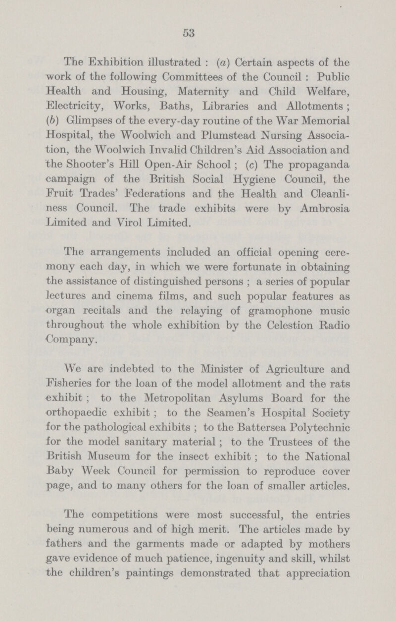 53 The Exhibition illustrated : (a) Certain aspects of the work of the following Committees of the Council : Public Health and Housing, Maternity and Child Welfare, Electricity, Works, Baths, Libraries and Allotments; (6) Glimpses of the every-day routine of the War Memorial Hospital, the Woolwich and Plumstead Nursing Associa tion, the Woolwich Invalid Children's Aid Association and the Shooter's Hill Open-Air School; (c) The propaganda campaign of the British Social Hygiene Council, the Fruit Trades' Federations and the Health and Cleanli ness Council. The trade exhibits were by Ambrosia Limited and Virol Limited. The arrangements included an official opening cere mony each day, in which we were fortunate in obtaining the assistance of distinguished persons ; a series of popular lectures and cinema films, and such popular features as organ recitals and the relaying of gramophone music throughout the whole exhibition by the Celestion Radio Company. We are indebted to the Minister of Agriculture and Fisheries for the loan of the model allotment and the rats exhibit ; to the Metropolitan Asylums Board for the orthopaedic exhibit ; to the Seamen's Hospital Society for the pathological exhibits ; to the Battersea Polytechnic for the model sanitary material; to the Trustees of the British Museum for the insect exhibit; to the National Baby Week Council for permission to reproduce cover page, and to many others for the loan of smaller articles. The competitions were most successful, the entries being numerous and of high merit. The articles made by fathers and the garments made or adapted by mothers gave evidence of much patience, ingenuity and skill, whilst the children's paintings demonstrated that appreciation