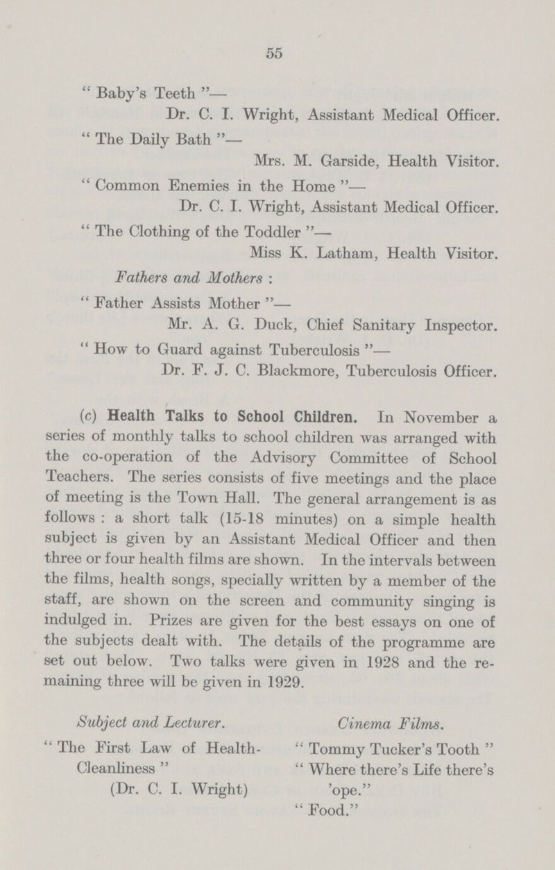 55  Baby's Teeth— Dr. C. I. Wright, Assistant Medical Officer.  The Daily Bath — Mrs. M. Garside, Health Visitor.  Common Enemies in the Home — Dr. C. I. Wright, Assistant Medical Officer.  The Clothing of the Toddler Miss K. Latham, Health Visitor. Fathers and Mothers :  Father Assists Mother — Mr. A. G. Duck, Chief Sanitary Inspector.  How to Guard against Tuberculosis — Dr. F. J. C. Blackmore, Tuberculosis Officer. (c) Health Talks to School Children. In November a series of monthly talks to school children was arranged with the co-operation of the Advisory Committee of School Teachers. The series consists of five meetings and the place of meeting is the Town Hall. The general arrangement is as follows : a short talk (15-18 minutes) on a simple health subject is given by an Assistant Medical Officer and then three or four health films are shown. In the intervals between the films, health songs, specially written by a member of the staff, are shown on the screen and community singing is indulged in. Prizes are given for the best essays on one of the subjects dealt with. The details of the programme are set out below. Two talks were given in 1928 and the re maining three will be given in 1929. Subject and Lecturer. Cinema Films. The First Law of Health-  Tommy Tucker's Tooth  Cleanliness   Where there's Life there's (Dr. C. I. Wright) 'ope.  Food.