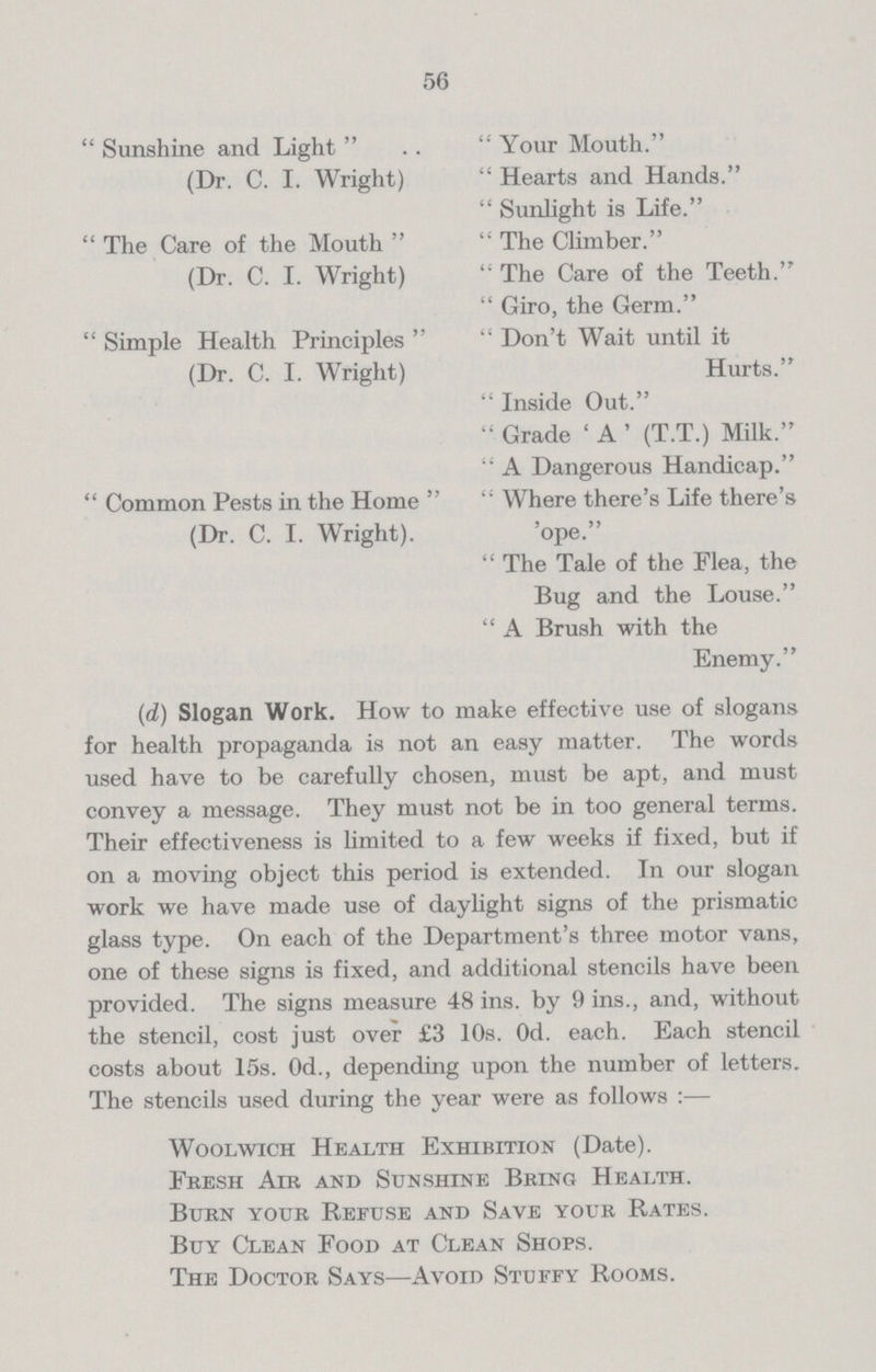 56  Sunshine and Light   Your Mouth. (Dr. C. I. Wright)  Hearts and Hands.  Sunlight is Life.  The Care of the Mouth   The Climber. (Dr. C. I. Wright)  The Care of the Teeth.  Giro, the Germ.  Simple Health Principles   Don't Wait until it (Dr. C. I. Wright) Hurts.  Inside Out.  Grade ' A ' (T.T.) Milk.  A Dangerous Handicap.  Common Pests in the Home   Where there's Life there's (Dr. C. I. Wright). 'ope.  The Tale of the Flea, the Bug and the Louse.  A Brush with the Enemy. (d) Slogan Work. How to make effective use of slogans for health propaganda is not an easy matter. The words used have to be carefully chosen, must be apt, and must convey a message. They must not be in too general terms. Their effectiveness is limited to a few weeks if fixed, but if on a moving object this period is extended. In our slogan work we have made use of daylight signs of the prismatic glass type. On each of the Department's three motor vans, one of these signs is fixed, and additional stencils have been provided. The signs measure 48 ins. by 9 ins., and, without the stencil, cost just over £3 10s. 0d. each. Each stencil costs about 15s. 0d., depending upon the number of letters. The stencils used during the year were as follows :— Woolwich Health Exhibition (Date). Fresh Air and Sunshine Bring Health. Burn your Refuse and Save your Rates. Buy Clean Food at Clean Shops. The Doctor Says—Avoid Stuffy Rooms.