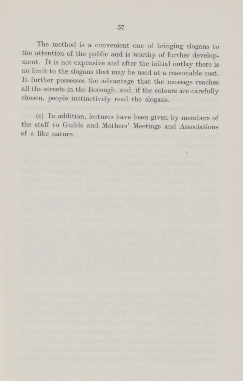 57 The method is a convenient one of bringing slogans to the attention of the public and is worthy of further develop ment. It is not expensive and after the initial outlay there is no limit to the slogans that may be used at a reasonable cost. It further possesses the advantage that the message reaches all the streets in the Borough, and, if the colours are carefully chosen, people instinctively read the slogans. (e) In addition, lectures have been given by members of the staff to Guilds and Mothers' Meetings and Associations of a like nature.