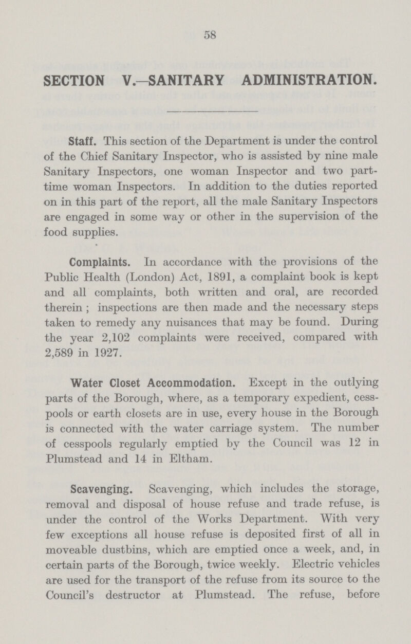 58 SECTION V.—SANITARY ADMINISTRATION. Staff. This section of the Department is under the control of the Chief Sanitary Inspector, who is assisted by nine male Sanitary Inspectors, one woman Inspector and two part time woman Inspectors. In addition to the duties reported on in this part of the report, all the male Sanitary Inspectors are engaged in some way or other in the supervision of the food supplies. Complaints. In accordance with the provisions of the Public Health (London) Act, 1891, a complaint book is kept and all complaints, both written and oral, are recorded therein ; inspections are then made and the necessary steps taken to remedy any nuisances that may be found. During the year 2,102 complaints were received, compared with 2,589 in 1927. Water Closet Accommodation. Except in the outlying parts of the Borough, where, as a temporary expedient, cess pools or earth closets are in use, every house in the Borough is connected with the water carriage system. The number of cesspools regularly emptied by the Council was 12 in Plumstead and 14 in Eltham. Scavenging. Scavenging, which includes the storage, removal and disposal of house refuse and trade refuse, is under the control of the Works Department. With very few exceptions all house refuse is deposited first of all in moveable dustbins, which are emptied once a week, and, in certain parts of the Borough, twice weekly. Electric vehicles are used for the transport of the refuse from its source to the Council's destructor at Plumstead. The refuse, before