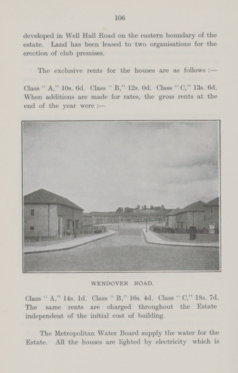 106 developed in Well Hall Road on the eastern boundary of the estate. Land has been leased to two organisations for the erection of club premises. The exclusive rents for the houses are as follows :— Class  A, 10s. 6d. Class  B, 12s. Od. Class  C, 13s. 6d. When additions are made for rates, the gross rents at the end of the year were :— WENDOVER ROAD. Class  A, 14s. 1d. Class  B, 16s. 4d. Class  C, 18s. 7d. The same rents are charged throughout the Estate independent of the initial cost of building. The Metropolitan Water Board supply the water for the Estate. All the houses are lighted by electricity which is