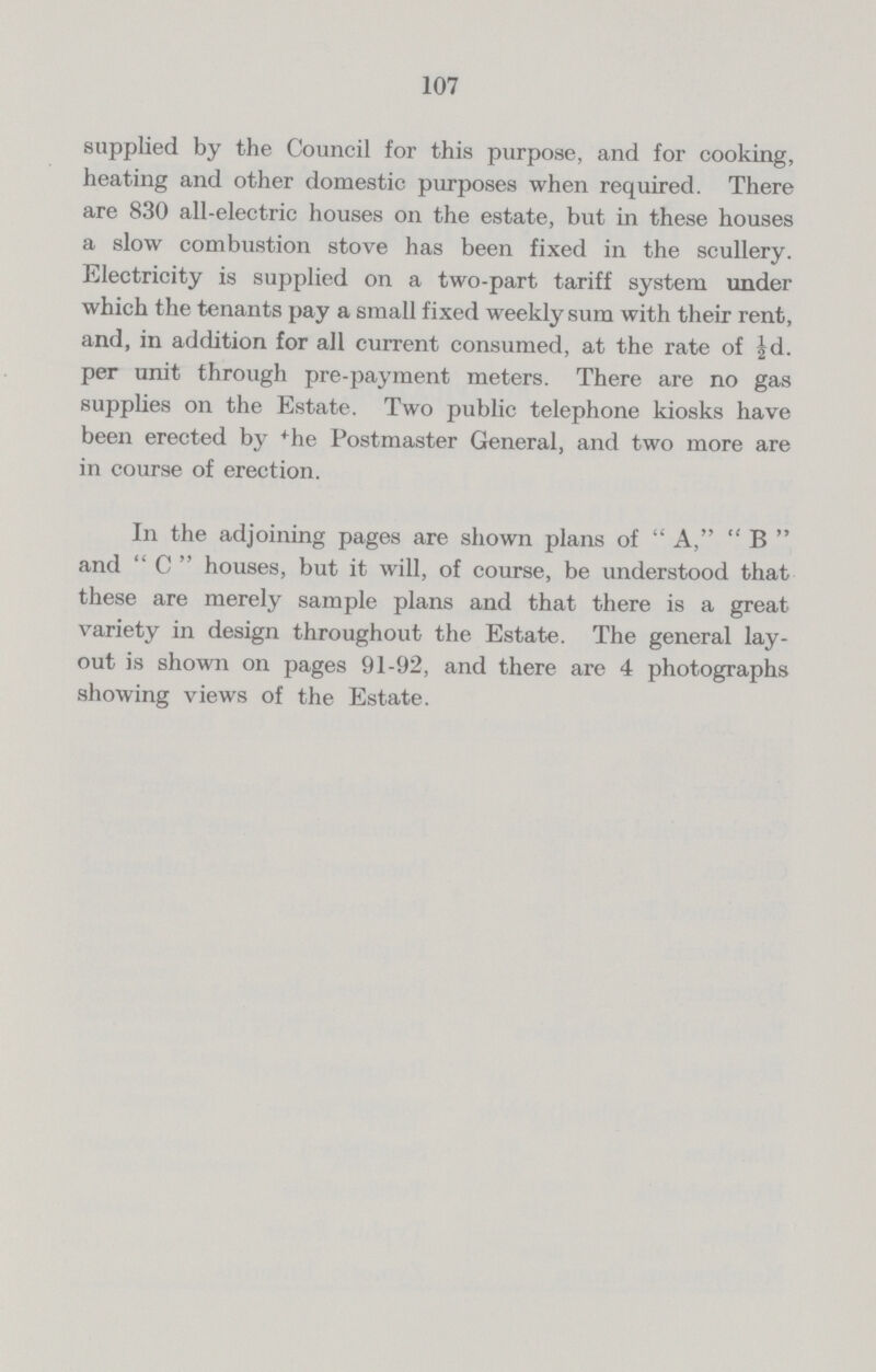 107 supplied by the Council for this purpose, and for cooking, heating and other domestic purposes when required. There are 830 all-electric houses on the estate, but in these houses a slow combustion stove has been fixed in the scullery. Electricity is supplied on a two-part tariff system under which the tenants pay a small fixed weekly sum with their rent, and, in addition for all current consumed, at the rate of ½d. per unit through pre-payment meters. There are no gas supplies on the Estate. Two public telephone kiosks have been erected by the Postmaster General, and two more are in course of erection. In the adjoining pages are shown plans of  A,  B  and C houses, but it will, of course, be understood that these are merely sample plans and that there is a great variety in design throughout the Estate. The general lay out is shown on pages 91-92, and there are 4 photographs showing views of the Estate.