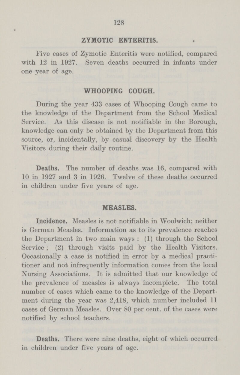 128 ZYMOTIC ENTERITIS. Five cases of Zymotic Enteritis were notified, compared with 12 in 1927. Seven deaths occurred in infants under one year of age. WHOOPING COUGH. During the year 433 cases of Whooping Cough came to the knowledge of the Department from the School Medical Service. As this disease is not notifiable in the Borough, knowledge can only be obtained by the Department from this source, or, incidentally, by casual discovery by the Health Visitors during their daily routine. Deaths. The number of deaths was 16, compared with 10 in 1927 and 3 in 1926. Twelve of these deaths occurred in children under five years of age. MEASLES. Incidence. Measles is not notifiable in Woolwich; neither is German Measles. Information as to its prevalence reaches the Department in two main ways : (1) through the School Service; (2) through visits paid by the Health Visitors. Occasionally a case is notified in error by a medical practi tioner and not infrequently information comes from the local Nursing Associations. It is admitted that our knowledge of the prevalence of measles is always incomplete. The total number of cases which came to the knowledge of the Depart ment during the year was 2,418, which number included 11 cases of German Measles. Over 80 per cent. of the cases were notified by school teachers. Deaths. There were nine deaths, eight of which occurred in children under five years of age.