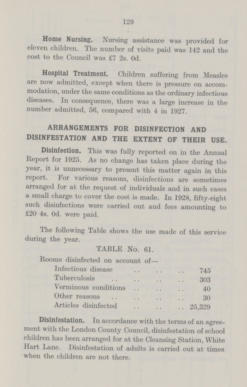 129 Home Nursing. Nursing assistance was provided for eleven children. The number of visits paid was 142 and the cost to the Council was £7 2s. 0d. Hospital Treatment. Children suffering from Measles are now admitted, except when there is pressure on accom modation, under the same conditions as the ordinary infectious diseases. In consequence, there was a large increase in the number admitted, 56, compared with 4 in 1927. ARRANGEMENTS FOR DISINFECTION AND DISINFESTATION AND THE EXTENT OF THEIR USE. Disinfection. This was fully reported on in the Annual Report for 1925. As no change has taken place during the year, it is unnecessary to present this matter again in this report. For various reasons, disinfections are sometimes arranged for at the request of individuals and in such cases a small charge to cover the cost is made. In 1928, fifty.eight such disinfections were carried out and fees amounting to £20 4s. Od. were paid. The following Table shows the use made of this service during the year. TABLE No. 61. Rooms disinfected on account of— Infectious disease 745 Tuberculosis 303 Verminous conditions 40 Other reasons 30 Articles disinfected 25,329 Disinfestation. In accordance with the terms of an agree ment with the London County Council, disinfestation of school children has been arranged for at the Cleansing Station, White Hart Lane. Disinfestation of adults is carried out at times when the children are not there.