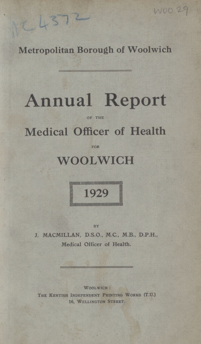 AC 4372 WOO29 Metropolitan Borough of Woolwich Annual Report of the Medical Officer of Health for WOOLWICH 1929 by J. MACMILLAN, D.S.O., M.C., M.B., D.P.H., Medical Officer of Health. Woolwich: The Kentish Independent Printing Works (T.U.) 16, Wellington Street.