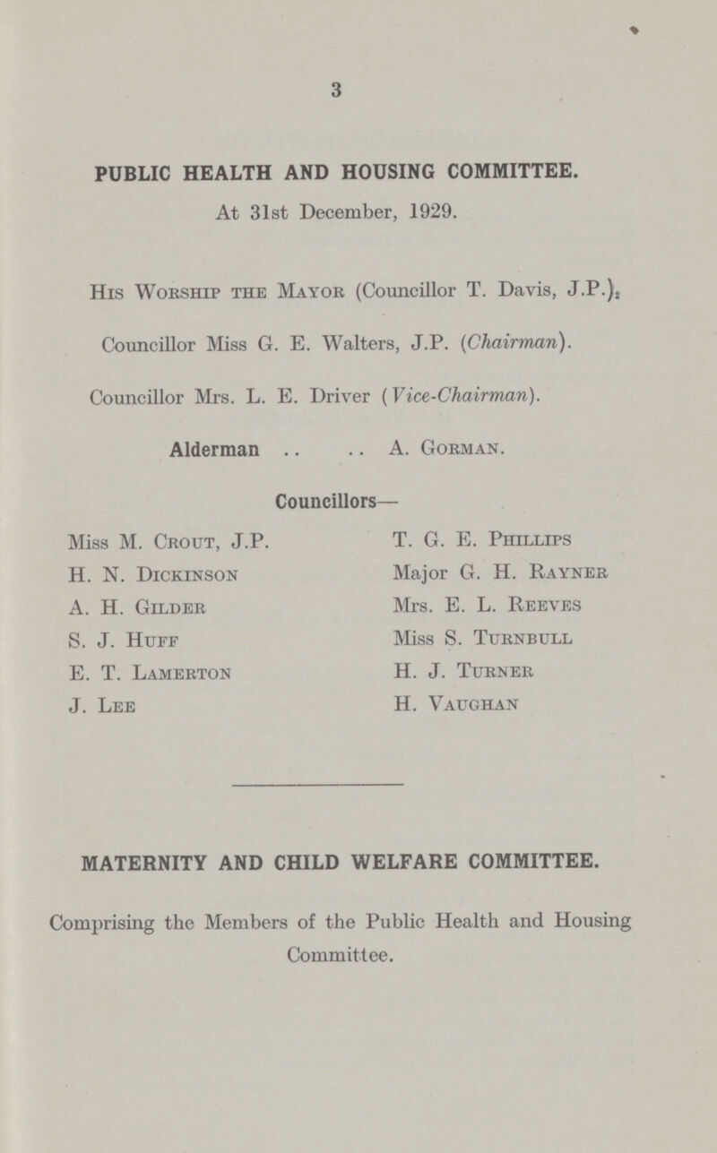 3 PUBLIC HEALTH AND HOUSING COMMITTEE. At 31st December, 1929. His Worship the Mayor (Councillor T. Davis, J.P.)S Councillor Miss G. E. Walters, J.P. (Chairman). Councillor Mrs. L. E. Driver (Vice-Chairman). Alderman A. Gorman. Councillors— Miss M. Crout, J.P. H. N. Dickinson A. H. Gilder S. J. Huff E. T. Lamerton J. Lee T. G. E. Phillips Major G. H. Rayner Mrs. E. L. Reeves Miss S. Turnbull H. J. Turner H. Vaughan MATERNITY AND CHILD WELFARE COMMITTEE. Comprising the Members of the Public Health and Housing Committee.