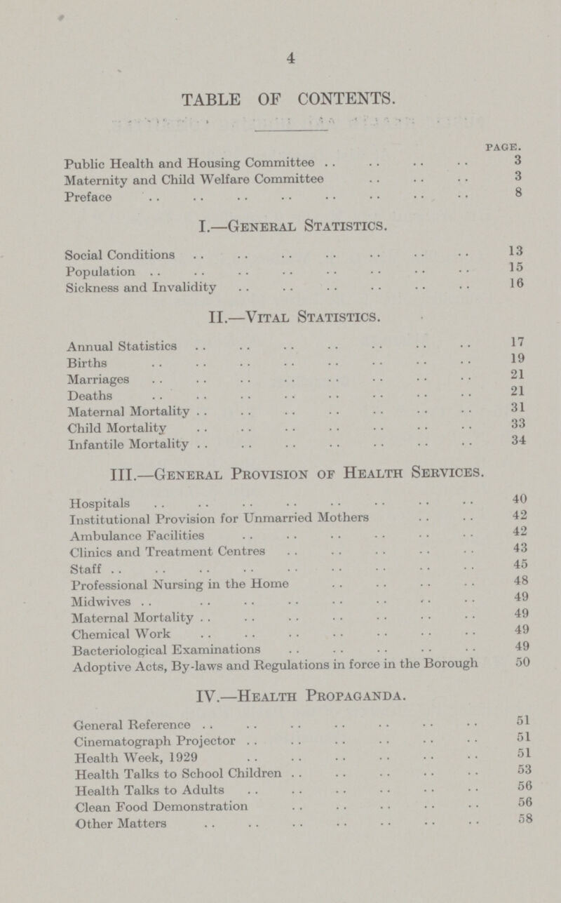 4 TABLE OF CONTENTS. page. Public Health and Housing Committee 3 Maternity and Child Welfare Committee 3 Preface 8 I.—General Statistics. Social Conditions 13 Population 15 Sickness and Invalidity 16 II.—Vital Statistics. Annual Statistics 17 Births 19 Marriages 21 Deaths 21 Maternal Mortality 31 Child Mortality 33 Infantile Mortality 34 III.—General Provision of Health Services. Hospitals 40 Institutional Provision for Unmarried Mothers 42 Ambulance Facilities 42 Clinics and Treatment Centres 43 Staff 45 Professional Nursing in the Home 48 Midwives 49 Maternal Mortality 49 Chemical Work 49 Bacteriological Examinations 49 Adoptive Acts, By-laws and Regulations in force in the Borough 50 IV.—Health Propaganda. General Reference 51 Cinematograph Projector 51 Health Week, 1929 51 Health Talks to School Children 53 Health Talks to Adults 56 Clean Food Demonstration 56 Other Matters 58