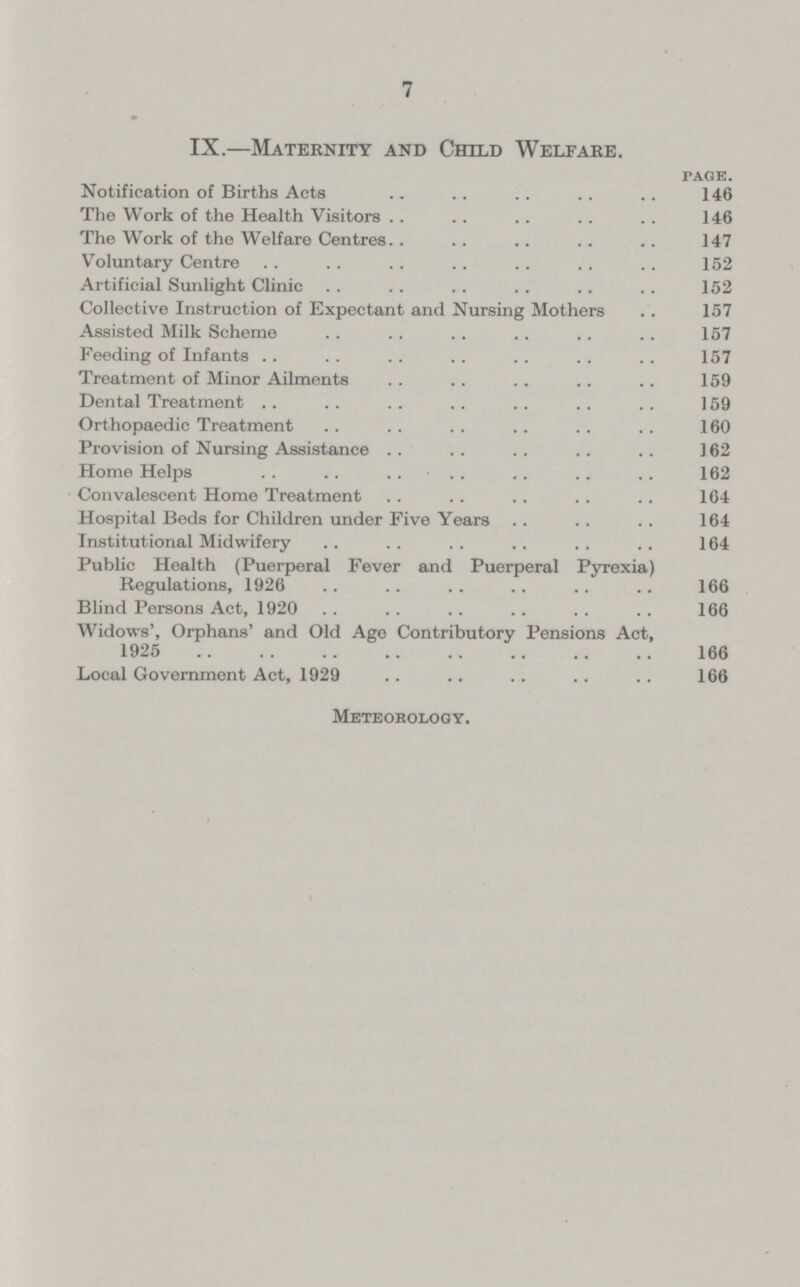 7 IX.—Maternity and Child Welfare. page. Notification of Births Acts 146 The Work of the Health Visitors 146 The Work of the Welfare Centres 147 Voluntary Centre 152 Artificial Sunlight Clinic 152 Collective Instruction of Expectant and Nursing Mothers 157 Assisted Milk Scheme 157 Feeding of Infants 157 Treatment of Minor Ailments 159 Dental Treatment 159 Orthopaedic Treatment 160 Provision of Nursing Assistance 162 Home Helps 162 Convalescent Home Treatment 164 Hospital Beds for Children under Five Years 164 Institutional Midwifery 164 Public Health (Puerperal Fever and Puerperal Pyrexia) Regulations, 1926 166 Blind Persons Act, 1920 166 Widows', Orphans' and Old Ago Contributory Pensions Act, 1925 166 Local Government Act, 1929 166 Meteorology.