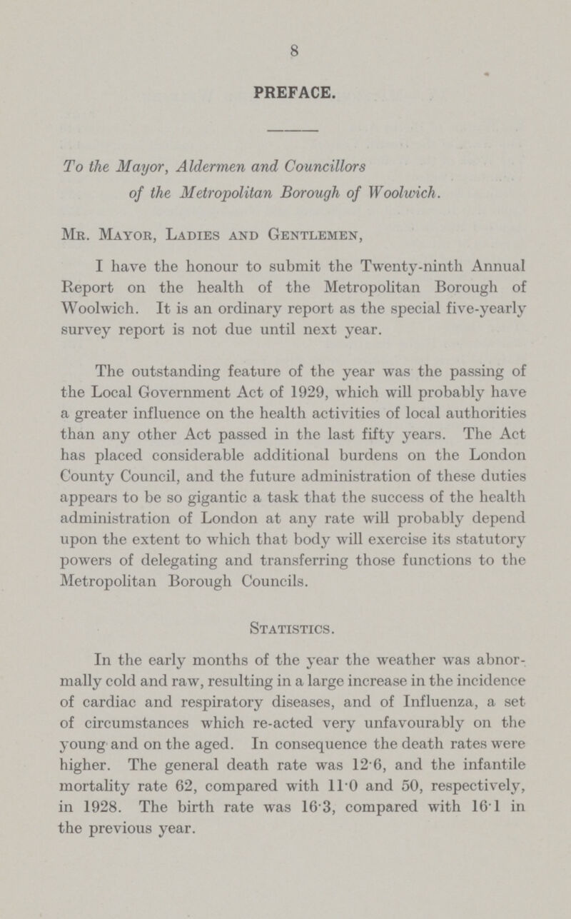 8 PREFACE. To the Mayor, Aldermen and Councillors of the Metropolitan Borough of Woolwich. Mr. Mayor, Ladies and Gentlemen, I have the honour to submit the Twenty-ninth Annual Report on the health of the Metropolitan Borough of Woolwich. It is an ordinary report as the special five-yearly survey report is not due until next year. The outstanding feature of the year was the passing of the Local Government Act of 1929, which will probably have a greater influence on the health activities of local authorities than any other Act passed in the last fifty years. The Act has placed considerable additional burdens on the London County Council, and the future administration of these duties appears to be so gigantic a task that the success of the health administration of London at any rate will probably depend upon the extent to which that body will exercise its statutory powers of delegating and transferring those functions to the Metropolitan Borough Councils. Statistics. In the early months of the year the weather was abnor mally cold and raw, resulting in a large increase in the incidence of cardiac and respiratory diseases, and of Influenza, a set of circumstances which re-acted very unfavourably on the young and on the aged. In consequence the death rates were higher. The general death rate was 12.6, and the infantile mortality rate 62, compared with 11.0 and 50, respectively, in 1928. The birth rate was 16 3, compared with 16.1 in the previous year.