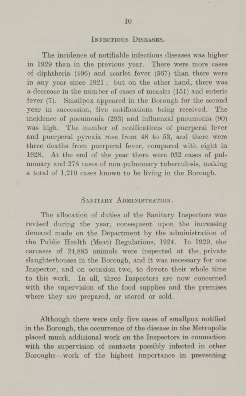10 Infectious Diseases. The incidence of notifiable infectious diseases was higher in 1929 than in the previous year. There were more cases of diphtheria (496) and scarlet fever (567) than there were in any year since 1921; but on the other hand, there was a decrease in the number of cases of measles (151) and enteric fever (7). Smallpox appeared in the Borough for the second year in succession, five notifications being received. The incidence of pneumonia (293) and influenzal pneumonia (90) was high. The number of notifications of puerperal fever and puerperal pyrexia rose from 48 to 53, and there were three deaths from puerperal fever, compared with eight in 1928. At the end of the year there were 932 cases of pul monary and 278 cases of non-pulmonary tuberculosis, making a total of 1,210 cases known to be living in the Borough. Sanitary Administration. The allocation of duties of the Sanitary Inspectors was revised during the year, consequent upon the increasing demand made on the Department by the administration of the Public Health (Meat) Regulations, 1924. In 1929, the carcases of 24,885 animals were inspected at the. private slaughterhouses in the Borough, and it was necessary for one Inspector, and on occasion two, to devote their whole time to this work. In all, three Inspectors are now concerned with the supervision of the food supplies and the premises where they are prepared, or stored or sold. Although there were only five cases of smallpox notified in the Borough, the occurrence of the disease in the Metropolis placed much additional work on the Inspectors in connection with the supervision of contacts possibly infected in other Boroughs—work of the highest importance in preventing