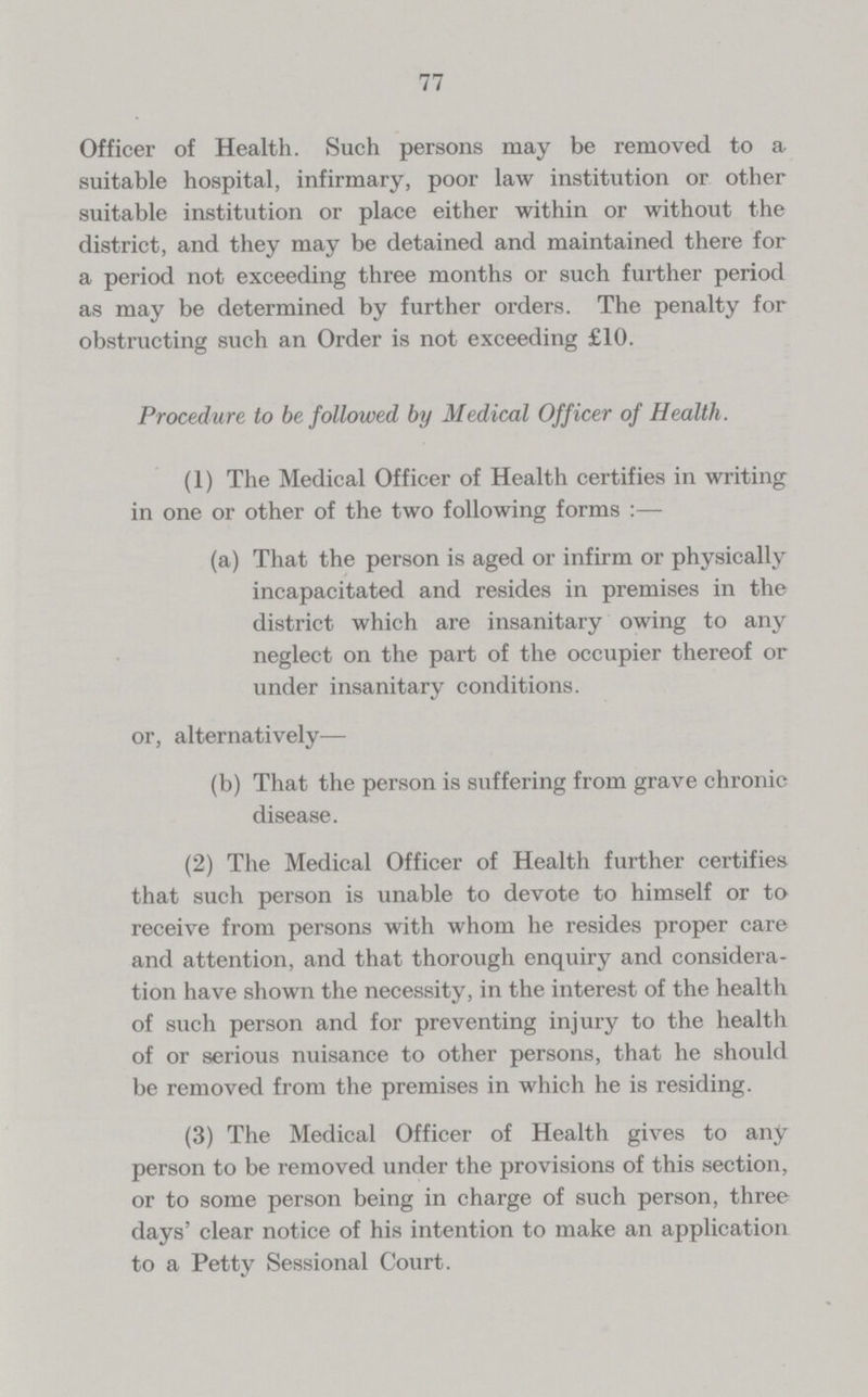 77 Officer of Health. Such persons may be removed to a suitable hospital, infirmary, poor law institution or other suitable institution or place either within or without the district, and they may be detained and maintained there for a period not exceeding three months or such further period as may be determined by further orders. The penalty for obstructing such an Order is not exceeding £10. Procedure to be followed by Medical Officer of Health. (1) The Medical Officer of Health certifies in writing in one or other of the two following forms :— (a) That the person is aged or infirm or physically incapacitated and resides in premises in the district which are insanitary owing to any neglect on the part of the occupier thereof or under insanitary conditions. or, alternatively— (b) That the person is suffering from grave chronic disease. (2) The Medical Officer of Health further certifies that such person is unable to devote to himself or to receive from persons with whom he resides proper care and attention, and that thorough enquiry and considera tion have shown the necessity, in the interest of the health of such person and for preventing injury to the health of or serious nuisance to other persons, that he should be removed from the premises in which he is residing. (3) The Medical Officer of Health gives to any person to be removed under the provisions of this section, or to some person being in charge of such person, three days' clear notice of his intention to make an application to a Petty Sessional Court.