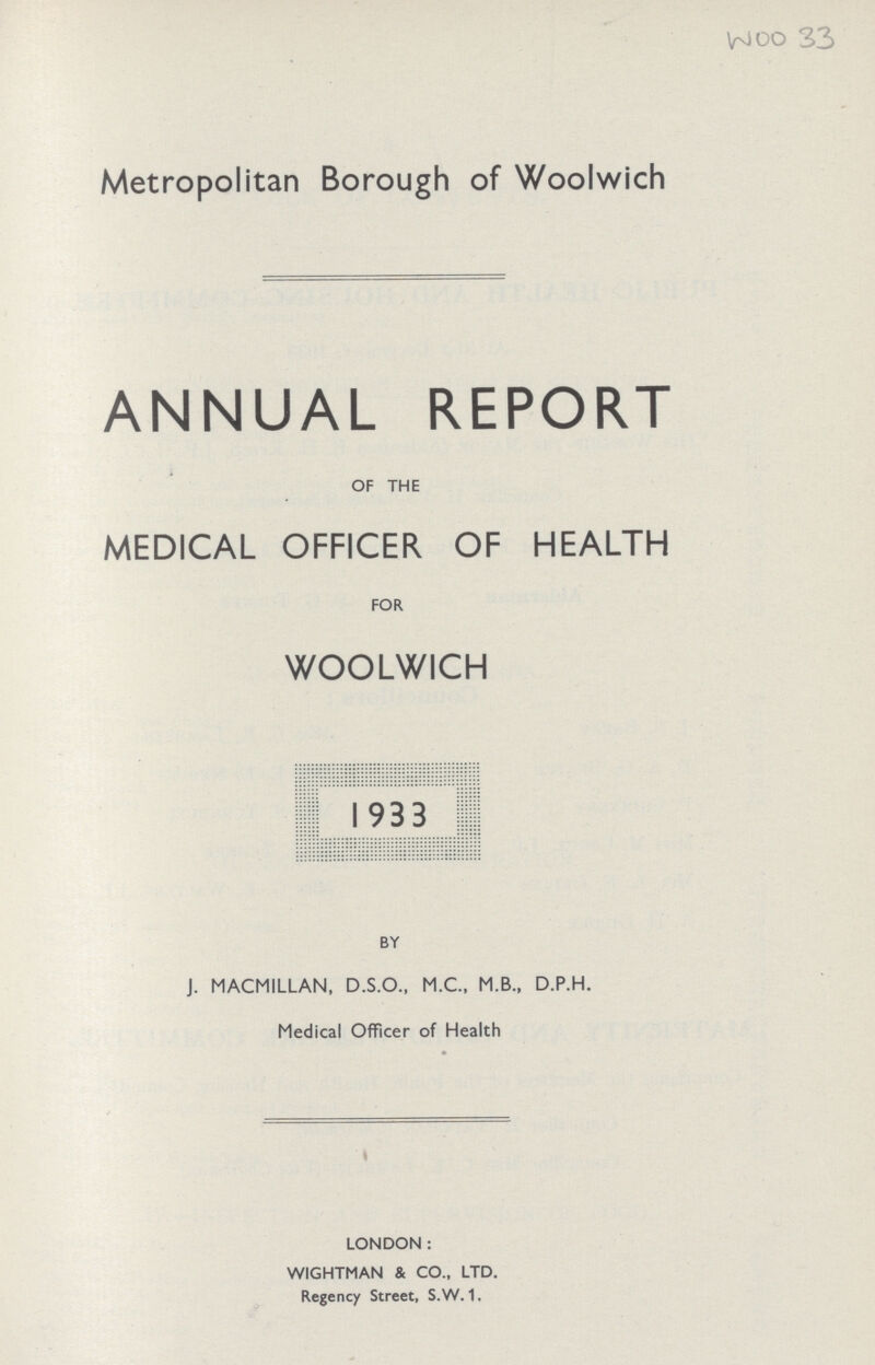 woo 33 Metropolitan Borough of Woolwich ANNUAL REPORT OF THE MEDICAL OFFICER OF HEALTH FOR WOOLWICH 1933 BY J. MACMILLAN, D.S.O., M.C., M.B., D.P.H. Medical Officer of Health LONDON: WIGHTMAN & CO., LTD. Regency Street, S.W. 1.