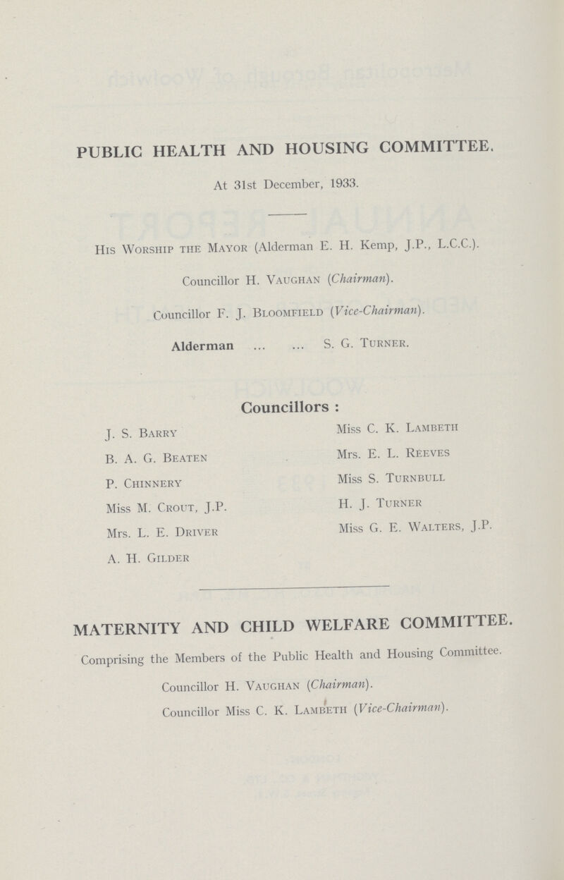 PUBLIC HEALTH AND HOUSING COMMITTEE. At 31st December, 1933. His Worship the Mayor (Alderman E. H. Kemp, J.P., L.C.C.). Councillor H. Vaughan (Chairman). Councillor F. J. Bloomfield (Vice-Chairman). Alderman S. G. Turner. Councillors: J. S. Barry B. A. G. Beaten P. Chinnery Miss M. Crout, J.P. Mrs. L. E. Driver A. H. Gilder Miss C. K. Lambeth Mrs. E. L. Reeves Miss S. Turnbull H. J. Turner Miss G. E. Walters, J.P. MATERNITY AND CHILD WELFARE COMMITTEE. Comprising the Members of the Public Health and Housing Committee. Councillor H. Vaughan (Chairman). Councillor Miss C. K. Lambeth (Vice-Chairman).