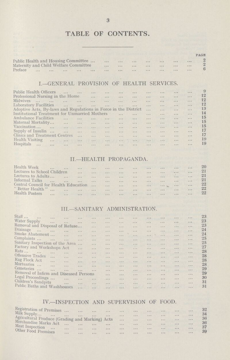 3 TABLE OF CONTENTS. PAGE Public Health and Housing Committee 2 Maternity and Child Welfare Committee 2 Preface 6 I.—GENERAL PROVISION OF HEALTH SERVICES. Public Health Officers 9 Professional Nursing in the Home 12 Midwives 12 Laboratory Facilities 12 Adoptive Acts, By-laws and Regulations in Force in the District 13 Institutional Treatment for Unmarried Mothers 14 Ambulance Facilities 15 Maternal Mortality 15 Vaccination 15 Supply of Insulin 17 Clinics and Treatment Centres 17 Health Visiting 19 Hospitals 19 II.—HEALTH PROPAGANDA. Health Week 20 Lectures to School Children 21 Lectures to Adults 21 Informal Talks 21 Central Council for Health Education 22 Better Health 22 Health Posters 22 III.—SANITARY ADMINISTRATION. Staff 23 Water Supply 23 Removal and Disposal of Refuse 23 Drainage 24 Smoke Abatement 24 Complaints 25 Sanitary Inspection of the Area 25 Factory and Workshops Act 27 Rats 28 Offensive Trades 28 Rag Flock Act 28 Mortuaries 28 Cemeteries 29 Removal of Infirm and Diseased Persons 29 Legal Proceedings 30 Children's Sandpits 31 Public Baths and Washhouses 31 IV.—INSPECTION AND SUPERVISION OF FOOD. Registration of Premises 32 Milk Supply 34 Agricultural Produce (Grading and Marking) Acts 36 Merchandise Marks Act 36 Meat Inspection 37 Other Food Premises 39