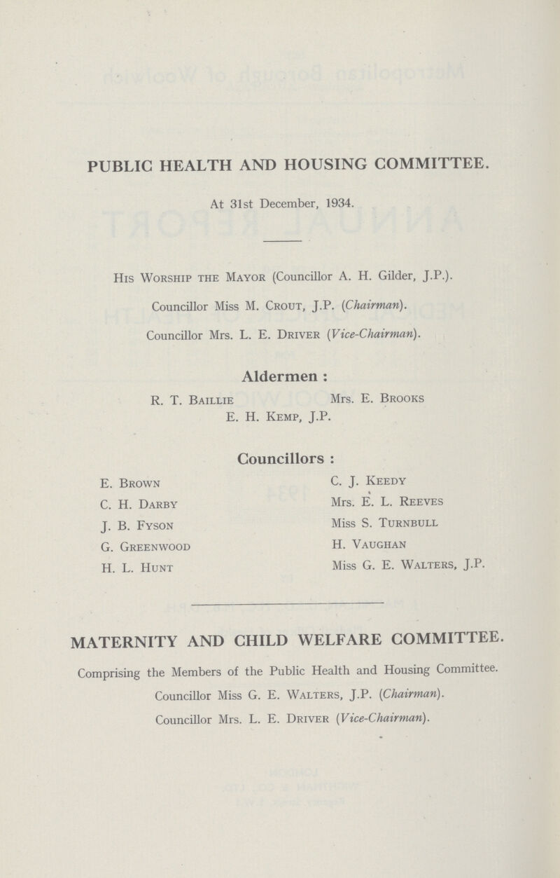 PUBLIC HEALTH AND HOUSING COMMITTEE. At 31st December, 1934. His Worship the Mayor (Councillor A. H. Gilder, J.P.). Councillor Miss M. Crout, J.P. (Chairman). Councillor Mrs. L. E. Driver (Vice-Chairman). Aldermen: R. T. Baillie Mrs. E. Brooks E. H. Kemp, J.P. Councillors: E. Brown C. J. Keedy C. H. Darby Mrs. E. L. Reeves J. B. Fyson Miss S. Turnbull G. Greenwood H. Vaughan H. L. Hunt Miss G. E. Walters, J.P. MATERNITY AND CHILD WELFARE COMMITTEE. Comprising the Members of the Public Health and Housing Committee. Councillor Miss G. E. Walters, J.P. (Chairman). Councillor Mrs. L. E. Driver (Vice-Chairman).