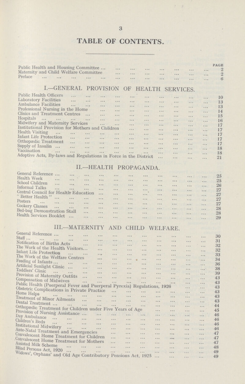 3 TABLE OF CONTENTS. page Public Health and Housing Committee 2 Maternity and Child Welfare Committee 2 Preface 6 I.—GENERAL PROVISION OF HEALTH SERVICES. Public Health Officers 10 Laboratory Facilities 13 Ambulance Facilities 13 Professional Nursing in the Home 14 Clinics and Treatment Centres 15 Hospitals 16 Midwifery and Maternity Services 17 Institutional Provision for Mothers and Children 17 Health Visiting 17 Infant Life Protection 17 Orthopaedic Treatment 17 Supply of Insulin 18 Vaccination 18 Adoptive Acts, By-laws and Regulations in Force in the District 21 II.—HEALTH PROPAGANDA. General Reference 25 Health Week 25 School Children 26 Informal Talks 27 Central Council for Health Education 27 Better Health 27 Posters 27 Cookery Classes 28 Bed-bug Demonstration Stall 28 Health Services Booklet 29 III.—MATERNITY AND CHILD WELFARE. General Reference 30 Staff 31 Notification of Births Acts 32 The Work of the Health Visitors 32 Infant Life Protection 33 The Work of the Welfare Centres 34 Feeding of Infants 36 Artificial Sunlight Clinic 38 Toddlers' Clinic 39 Provision of Maternity Outfits 43 Compensation of Midwives 43 Public Health (Puerperal Fever and Puerperal Pyrexia) Regulations, 1926 43 Obstetric Complications in Private Practice 43 Home Helps 43 Treatment of Minor Ailments 43 Dental Treatment 44 Orthopaedic Treatment for Children under Five Years of Age 45 Provision of Nursing Assistance 46 Day Ambulance 46 Children's Beds 46 Institutional Midwifery 46 Ante-Natal Treatment and Emergencies 47 Convalescent Home Treatment for Children 47 onvalescent Home Treatment for Mothers 47 Assisted Milk Scheme 48 Blind Persons Act, 1920 49 Widows', Orphans' and Old Age Contributory Pensions Act, 1925 49