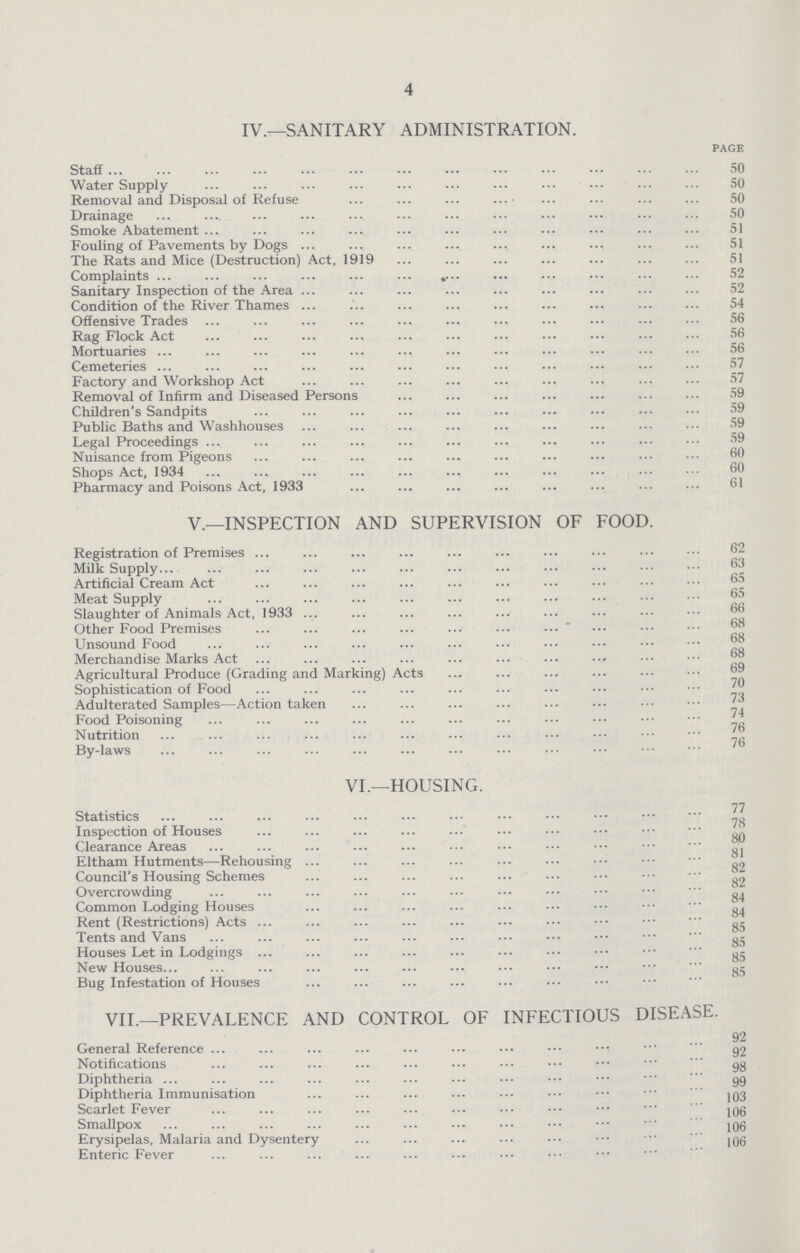 4 IV.—SANITARY ADMINISTRATION. PAGE Staff 50 Water Supply 50 Removal and Disposal of Refuse 50 Drainage 50 Smoke Abatement 51 Fouling of Pavements by Dogs 51 The Rats and Mice (Destruction) Act. 1919 51 Complaints 52 Sanitary Inspection of the Area 52 Condition of the River Thames 54 Offensive Trades 56 Rag Flock Act 56 Mortuaries 56 Cemeteries 57 Factory and Workshop Act 57 Removal of Infirm and Diseased Persons 59 Children's Sandpits 59 Public Baths and Washhouses 59 Legal Proceedings 59 Nuisance from Pigeons 60 Shops Act, 1934 60 Pharmacy and Poisons Act, 1933 61 v.—INSPECTION AND SUPERVISION OF FOOD. Registration of Premises 62 Milk Supply 63 Artificial Cream Act 65 Meat Supply 65 Slaughter of Animals Act, 1933 66 Other Food Premises 68 Unsound Food 68 Merchandise Marks Act 68 Agricultural Produce (Grading and Marking) Acts 69 Sophistication of Food 70 Adulterated Samples—Action taken 73 Food Poisoning 74 Nutrition 76 By-laws 76 VI.—HOUSING. Statistics 77 Inspection of Houses 78 Clearance Areas 80 Eltham Hutments—Rehousing 81 Council's Housing Schemes 82 Overcrowding 84 Common Lodging Houses 84 Rent (Restrictions) Acts 85 Tents and Vans 85 Houses Let in Lodgings 85 New Houses 85 Bug Infestation of Houses 85 VII.—PREVALENCE AND CONTROL OF INFECTIOUS DISEASE. General Reference 92 Notifications 92 Diphtheria 98 Diphtheria Immunisation 99 Scarlet Fever 103 Smallpox 106 Erysipelas, Malaria and Dysentery 106 Enteric Fever 106