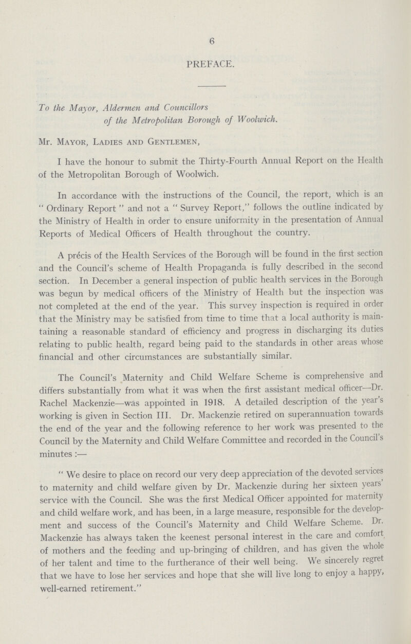6 PREFACE. To the Mayor, Aldermen and Councillors of the Metropolitan Borough of Woolwich. Mr. Mayor, Ladies and Gentlemen, I have the honour to submit the Thirty-Fourth Annual Report on the Health of the Metropolitan Borough of Woolwich. In accordance with the instructions of the Council, the report, which is an Ordinary Report and not a Survey Report, follows the outline indicated by the Ministry of Health in order to ensure uniformity in the presentation of Annual Reports of Medical Officers of Health throughout the country. A precis of the Health Services of the Borough will be found in the first section and the Council's scheme of Health Propaganda is fully described in the second section. In December a general inspection of public health services in the Borough was begun by medical officers of the Ministry of Health but the inspection was not completed at the end of the year. This survey inspection is required in order that the Ministry may be satisfied from time to time that a local authority is main taining a reasonable standard of efficiency and progress in discharging its duties relating to public health, regard being paid to the standards in other areas whose financial and other circumstances are substantially similar. The Council's Maternity and Child Welfare Scheme is comprehensive and differs substantially from what it was when the first assistant medical officer—Dr. Rachel Mackenzie—was appointed in 1918. A detailed description of the year's working is given in Section III. Dr. Mackenzie retired on superannuation towards the end of the year and the following reference to her work was presented to the Council by the Maternity and Child Welfare Committee and recorded in the Council's minutes:— We desire to place on record our very deep appreciation of the devoted services to maternity and child welfare given by Dr. Mackenzie during her sixteen years' service with the Council. She was the first Medical Officer appointed for maternity and child welfare work, and has been, in a large measure, responsible for the develop ment and success of the Council's Maternity and Child Welfare Scheme. Dr. Mackenzie has always taken the keenest personal interest in the care and comfort of mothers and the feeding and up-bringing of children, and has given the whole of her talent and time to the furtherance of their well being. We sincerely regret that we have to lose her services and hope that she will live long to enjoy a happy, well-earned retirement.