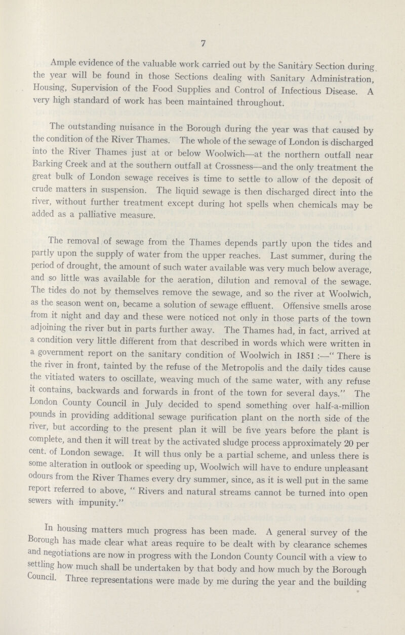 7 Ample evidence of the valuable work carried out by the Sanitary Section during the year will be found in those Sections dealing with Sanitary Administration, Housing, Supervision of the Food Supplies and Control of Infectious Disease. A very high standard of work has been maintained throughout. The outstanding nuisance in the Borough during the year was that caused by the condition of the River Thames. The whole of the sewage of London is discharged into the River Thames just at or below Woolwich—at the northern outfall near Barking Creek and at the southern outfall at Crossness—and the only treatment the great bulk of London sewage receives is time to settle to allow of the deposit of crude matters in suspension. The liquid sewage is then discharged direct into the river, without further treatment except during hot spells when chemicals may be added as a palliative measure. The removal of sewage from the Thames depends partly upon the tides and partly upon the supply of water from the upper reaches. Last summer, during the period of drought, the amount of such water available was very much below average, and so little was available for the aeration, dilution and removal of the sewage. The tides do not by themselves remove the sewage, and so the river at Woolwich, as the season went on, became a solution of sewage effluent. Offensive smells arose from it night and day and these were noticed not only in those parts of the town adjoining the river but in parts further away. The Thames had, in fact, arrived at a condition very little different from that described in words which were written in a government report on the sanitary condition of Woolwich in 1851:—There is the river in front, tainted by the refuse of the Metropolis and the daily tides cause the vitiated waters to oscillate, weaving much of the same water, with any refuse it contains, backwards and forwards in front of the town for several days. The London County Council in July decided to spend something over half-a-million pounds in providing additional sewage purification plant on the north side of the river, but according to the present plan it will be five years before the plant is complete, and then it will treat by the activated sludge process approximately 20 per cent. of London sewage. It will thus only be a partial scheme, and unless there is some alteration in outlook or speeding up, Woolwich will have to endure unpleasant odours from the River Thames every dry summer, since, as it is well put in the same report referred to above, Rivers and natural streams cannot be turned into open sewers with impunity. In housing matters much progress has been made. A general survey of the Borough has made clear what areas require to be dealt with by clearance schemes and negotiations are now in progress with the London County Council with a view to settling how much shall be undertaken by that body and how much by the Borough Council. Three representations were made by me during the year and the building