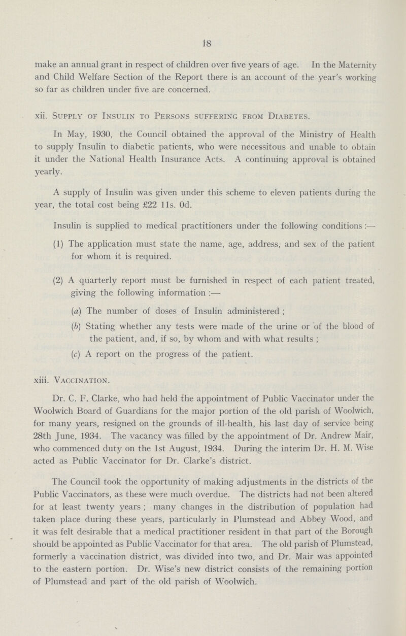 18 make an annual grant in respect of children over five years of age. In the Maternity and Child Welfare Section of the Report there is an account of the year's working so far as children under five are concerned. xii. Supply of Insulin to Persons suffering from Diabetes. In May, 1930, the Council obtained the approval of the Ministry of Health to supply Insulin to diabetic patients, who were necessitous and unable to obtain it under the National Health Insurance Acts. A continuing approval is obtained yearly. A supply of Insulin was given under this scheme to eleven patients during the year, the total cost being £22 11s. 0d. Insulin is supplied to medical practitioners under the following conditions:— (1) The application must state the name, age, address, and sex of the patient for whom it is required. (2) A quarterly report must be furnished in respect of each patient treated, giving the following information:— (a) The number of doses of Insulin administered ; (b) Stating whether any tests were made of the urine or of the blood of the patient, and, if so, by whom and with what results ; (c) A report on the progress of the patient. xiii. Vaccination. Dr. C. F. Clarke, who had held the appointment of Public Vaccinator under the Woolwich Board of Guardians for the major portion of the old parish of Woolwich, for many years, resigned on the grounds of ill-health, his last day of service being 28th June, 1934. The vacancy was filled by the appointment of Dr. Andrew Mair, who commenced duty on the 1st August, 1934. During the interim Dr. H. M. Wise acted as Public Vaccinator for Dr. Clarke's district. The Council took the opportunity of making adjustments in the districts of the Public Vaccinators, as these were much overdue. The districts had not been altered for at least twenty years; many changes in the distribution of population had taken place during these years, particularly in Plumstead and Abbey Wood, and it was felt desirable that a medical practitioner resident in that part of the Borough should be appointed as Public Vaccinator for that area. The old parish of Plumstead, formerly a vaccination district, was divided into two, and Dr. Mair was appointed to the eastern portion. Dr. Wise's new district consists of the remaining portion of Plumstead and part of the old parish of Woolwich.