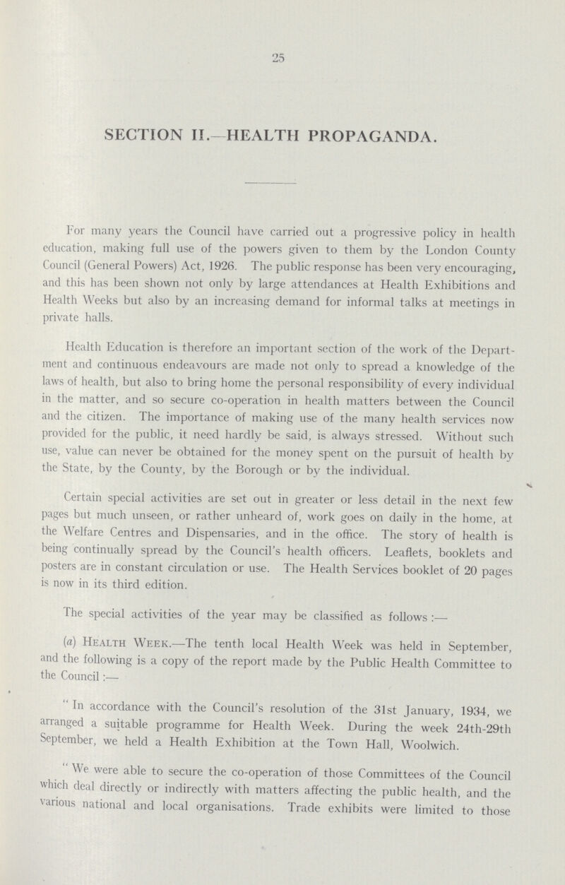 25 SECTION II.-HEALTH PROPAGANDA. For many years the Council have carried out a progressive policy in health education, making full use of the powers given to them by the London County Council (General Powers) Act, 1926. The public response has been very encouraging, and this has been shown not only by large attendances at Health Exhibitions and Health Weeks but also by an increasing demand for informal talks at meetings in private halls. Health Education is therefore an important section of the work of the Depart ment and continuous endeavours are made not only to spread a knowledge of the laws of health, but also to bring home the personal responsibility of every individual in the matter, and so secure co-operation in health matters between the Council and the citizen. The importance of making use of the many health services now provided for the public, it need hardly be said, is always stressed. Without such use, value can never be obtained for the money spent on the pursuit of health by the State, by the County, by the Borough or by the individual. Certain special activities are set out in greater or less detail in the next few pages but much unseen, or rather unheard of, work goes on daily in the home, at the Welfare Centres and Dispensaries, and in the office. The story of health is being continually spread by the Council's health officers. Leaflets, booklets and posters are in constant circulation or use. The Health Services booklet of 20 pages is now in its third edition. The special activities of the year may be classified as follows:— (a) Health Week.—The tenth local Health Week was held in September, and the following is a copy of the report made by the Public Health Committee to the Council:— In accordance with the Council's resolution Of the 31st January, 1934, we arranged a suitable programme for Health Week. During the week 24th-29th September, we held a Health Exhibition at the Town Hall, Woolwich. We were able to secure the co-operation of those Committees of the Council which deal directly or indirectly with matters affecting the public health, and the various national and local organisations. Trade exhibits were limited to those