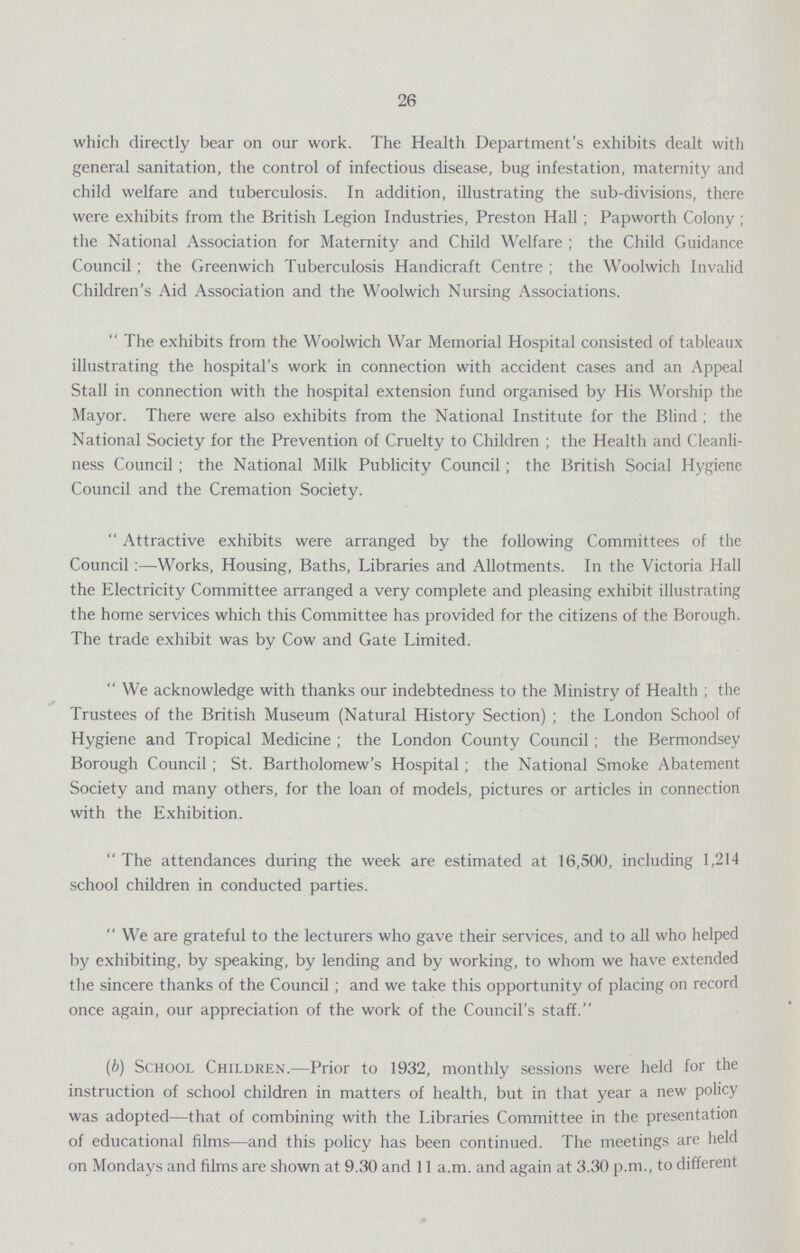 26 which directly bear on our work. The Health Department's exhibits dealt with general sanitation, the control of infectious disease, bug infestation, maternity and child welfare and tuberculosis. In addition, illustrating the sub-divisions, there were exhibits from the British Legion Industries, Preston Hall; Papworth Colony; the National Association for Maternity and Child Welfare; the Child Guidance Council; the Greenwich Tuberculosis Handicraft Centre; the Woolwich Invalid Children's Aid Association and the Woolwich Nursing Associations. The exhibits from the Woolwich War Memorial Hospital consisted of tableaux illustrating the hospital's work in connection with accident cases and an Appeal Stall in connection with the hospital extension fund organised by His Worship the Mayor. There were also exhibits from the National Institute for the Blind; the National Society for the Prevention of Cruelty to Children; the Health and Cleanli ness Council; the National Milk Publicity Council; the British Social Hygiene Council and the Cremation Society. Attractive exhibits were arranged by the following Committees of the Council:—Works, Housing, Baths, Libraries and Allotments. In the Victoria Hall the Electricity Committee arranged a very complete and pleasing exhibit illustrating the home services which this Committee has provided for the citizens of the Borough. The trade exhibit was by Cow and Gate Limited. We acknowledge with thanks our indebtedness to the Ministry of Health; the Trustees of the British Museum (Natural History Section); the London School of Hygiene and Tropical Medicine; the London County Council; the Bermondsey Borough Council; St. Bartholomew's Hospital; the National Smoke Abatement Society and many others, for the loan of models, pictures or articles in connection with the Exhibition. The attendances during the week are estimated at 16,500, including 1,214 school children in conducted parties. We are grateful to the lecturers who gave their services, and to all who helped by exhibiting, by speaking, by lending and by working, to whom we have extended the sincere thanks of the Council; and we take this opportunity of placing on record once again, our appreciation of the work of the Council's staff. (b) School Children.—Prior to 1932, monthly sessions were held for the instruction of school children in matters of health, but in that year a new policy was adopted—that of combining with the Libraries Committee in the presentation of educational films—and this policy has been continued. The meetings are held on Mondays and films are shown at 9.30 and 11 a.m. and again at 3.30 p.m., to different