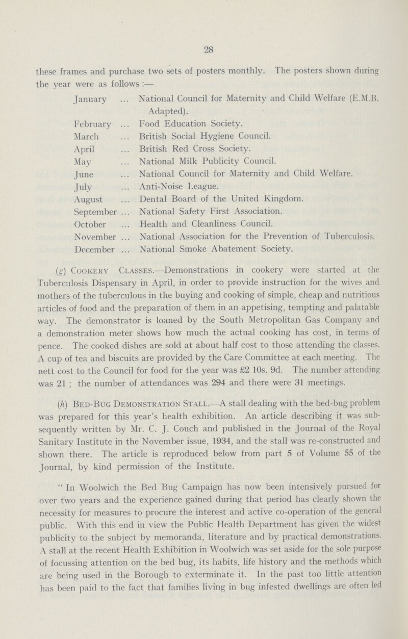 28 these frames and purchase two sets of posters monthly. The posters shown during the year were as follows:— January National Council for Maternity and Child Welfare (E.M.B. Adapted). February Food Education Society. March British Social Hygiene Council. April British Red Cross Society. May National Milk Publicity Council. June National Council for Maternity and Child Welfare. July Anti-Noise League. August Dental Board of the United Kingdom. September National Safety First Association. October Health and Cleanliness Council. November National Association for the Prevention of Tuberculosis. December National Smoke Abatement Society. (g) Cookery Classes.—Demonstrations in cookery were started at the Tuberculosis Dispensary in April, in order to provide instruction for the wives and mothers of the tuberculous in the buying and cooking of simple, cheap and nutritious articles of food and the preparation of them in an appetising, tempting and palatable way. The demonstrator is loaned by the South Metropolitan Gas Company and a demonstration meter shows how much the actual cooking has cost, in terms of pence. The cooked dishes are sold at about half cost to those attending the classes. A cup of tea and biscuits are provided by the Care Committee at each meeting. The nett cost to the Council for food for the year was £2 10s. 9d. The number attending was 21; the number of attendances was 294 and there were 31 meetings. (h) Bed-Bug Demonstration Stall.—A stall dealing with the bed-bug problem was prepared for this year's health exhibition. An article describing it was sub sequently written by Mr. C. J. Couch and published in the Journal of the Royal Sanitary Institute in the November issue, 1934, and the stall was re-constructed and shown there. The article is reproduced below from part 5 of Volume 55 of the Journal, by kind permission of the Institute. In Woolwich the Bed Bug Campaign has now been intensively pursued for over two years and the experience gained during that period has clearly shown the necessity for measures to procure the interest and active co-operation of the general public. With this end in view the Public Health Department has given the widest publicity to the subject by memoranda, literature and by practical demonstrations. A stall at the recent Health Exhibition in Woolwich was set aside for the sole purpose of focussing attention on the bed bug, its habits, life history and the methods which are being used in the Borough to exterminate it. In the past too little attention has been paid to the fact that families living in bug infested dwellings are often led