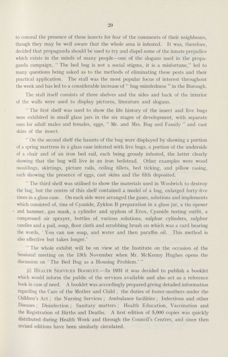 29 to conceal the presence of these insects for fear of the comments of their neighbours, though they may be well aware that the whole area is infested. It was, therefore, decided that propaganda should be used to try and dispel some of the innate prejudice which exists in the minds of many people—one of the slogans used in the propa ganda campaign, The bed bug is not a social stigma, it is a misfortune, led to many questions being asked as to the methods of eliminating these pests and their practical application. The stall was the most popular focus of interest throughout the week and has led to a considerable increase of bug-mindedness in the Borough. The stall itself consists of three shelves and the sides and back of the interior of the walls were used to display pictures, literature and slogans. The first shelf was used to show the life history of the insect and live bugs were exhibited in small glass jars in the six stages of development, with separate ones for adult males and females, eggs, Mr. and Mrs. Bug and Family and cast skins of the insect. On the second shelf the haunts of the bug were displayed by showing a portion of a spring mattress in a glass case infested with live bugs, a portion of the underside of a chair and of an iron bed rail, each being grossly infested, the latter clearly showing that the bug will live in an iron bedstead. Other examples were wood mouldings, skirtings, picture rails, ceiling fillets, bed ticking, and pillow casing, each showing the presence of eggs, cast skins and the filth deposited. The third shelf was utilised to show the materials used in Woolwich to destroy the bug, but the centre of this shelf contained a model of a bug, enlarged forty-five times in a glass case. On each side were arranged the gases, solutions and implements which consisted of, tins of Cyanide, Zyklon B preparation in a glass jar, a tin opener and hammer, gas mask, a cylinder and syphon of Etox, Cyanide testing outfit, a compressed air sprayer, bottles of various solutions, sulphur cylinders, sulphur candles and a pail, soap, floor cloth and scrubbing brush on which was a card bearing the words, 'You can use soap, and water and then paraffin oil. This method is also effective but takes longer.' The whole exhibit will be on view at the Institute on the occasion of the Sessional meeting on the 13th November when Mr. McKenny Hughes opens the discussion on 'The Bed Bug as a Housing Problem.' (i) Health Services Booklet.—In 1931 it was decided to publish a booklet which would inform the public of the services available and also act as a reference book in case of need. A booklet was accordingly prepared giving detailed information regarding the Care of the Mother and Child; the duties of foster-mothers under the Children's Act; the Nursing Services; Ambulance facilities; Infectious and other Diseases; Disinfection; Sanitary matters; Health Education, Vaccination and the Registration of Births and Deaths. A first edition of 5,000 copies was quickly distributed during Health Week and through the Council's Centres, and since then revised editions have been similarly circulated.