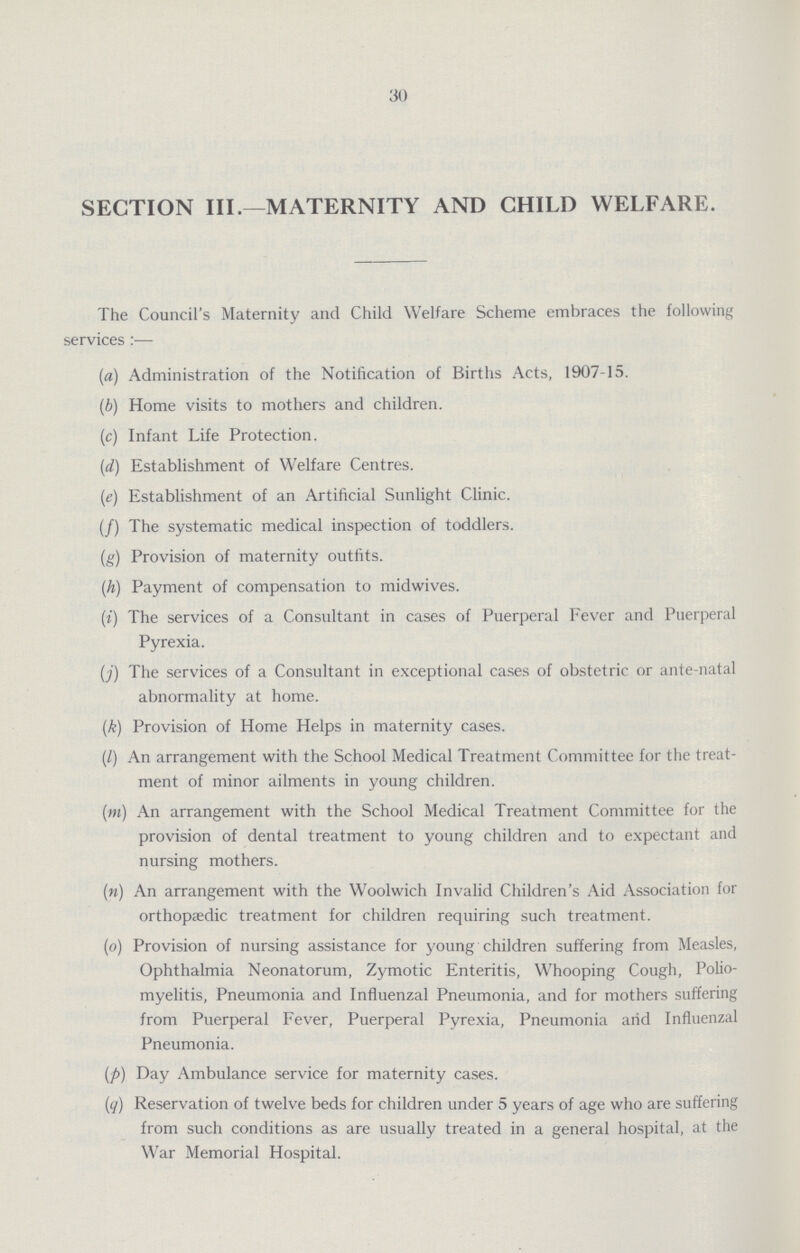 30 SECTION III.—MATERNITY AND CHILD WELFARE. The Council's Maternity and Child Welfare Scheme embraces the following services:— (a) Administration of the Notification of Births Acts, 1907-15. (b) Home visits to mothers and children. (c) Infant Life Protection. (d) Establishment of Welfare Centres. (e) Establishment of an Artificial Sunlight Clinic. (f) The systematic medical inspection of toddlers. (g) Provision of maternity outfits. (h) Payment of compensation to midwives. (i) The services of a Consultant in cases of Puerperal Fever and Puerperal Pyrexia. (j) The services of a Consultant in exceptional cases of obstetric or ante-natal abnormality at home. (k) Provision of Home Helps in maternity cases. (l) An arrangement with the School Medical Treatment Committee for the treat ment of minor ailments in young children. (m) An arrangement with the School Medical Treatment Committee for the provision of dental treatment to young children and to expectant and nursing mothers. (n) An arrangement with the Woolwich Invalid Children's Aid Association for orthopaedic treatment for children requiring such treatment. (o) Provision of nursing assistance for young children suffering from Measles, Ophthalmia Neonatorum, Zymotic Enteritis, Whooping Cough, Polio myelitis, Pneumonia and Influenzal Pneumonia, and for mothers suffering from Puerperal Fever, Puerperal Pyrexia, Pneumonia arid Influenzal Pneumonia. (p) Day Ambulance service for maternity cases. (q) Reservation of twelve beds for children under 5 years of age who are suffering from such conditions as are usually treated in a general hospital, at the War Memorial Hospital.