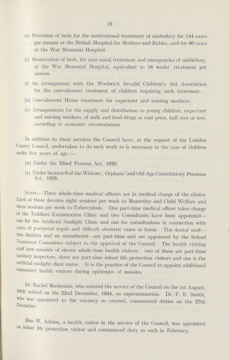 31 (r) Provision of beds for the institutional treatment of midwifery for 144 cases per annum at the British Hospital for Mothers and Babies, and for 66 cases at the War Memorial Hospital. (s) Reservation of beds, for ante-natal treatment and emergencies of midwifery, at the War Memorial Hospital, equivalent to 18 weeks' treatment per annum. (t) An arrangement with the Woolwich Invalid Children's Aid Association for the convalescent treatment of children requiring such treatment. (u) Convalescent Home treatment for expectant and nursing mothers. (v) Arrangements for the supply and distribution to young children, expectant and nursing mothers, of milk and food-drugs at cost price, half cost or free, according to economic circumstances. In addition to these services the Council have, at the request of the London County Council, undertaken to do such work as is necessary in the case of children under five years of age:— (w) Under the Blind Persons Act, 1920. (x) Under Section 6 of the Widows', Orphans' and Old Age Contributory Pensions Act, 1925. Staff.—Three whole-time medical officers are in medical charge of the clinics. Each of these devotes eight sessions per week to Maternity and Child Welfare and three sessions per week to Tuberculosis. One part-time medical officer takes charge of the Toddlers Examination Clinic and two Consultants have been appointed— one for the Artificial Sunlight Clinic and one for consultations in connection with cases of puerperal sepsis and difficult obstetric cases at home. The dental staff— two dentists and an anaesthetist—are part-time and are appointed by the School Treatment Committee subject to the approval of the Council. The health visiting staff now consists of eleven whole-time health visitors: two of these are part-time sanitary inspectors, three are part-time infant life protection visitors and one is the artificial sunlight clinic nurse. It is the practice of the Council to appoint additional temporary health visitors during epidemics of measles. Dr. Rachel Mackenzie, who entered the service of the Council on the 1st August, 1918, retired on the 22nd December, 1934, on superannuation. Dr. F. E. Smith, who was appointed to the vacancy so created, commenced duties on the 27th December. Miss W. Adams, a health visitor in the service of the Council, was appointed an infant life protection visitor and commenced duty as such in February.