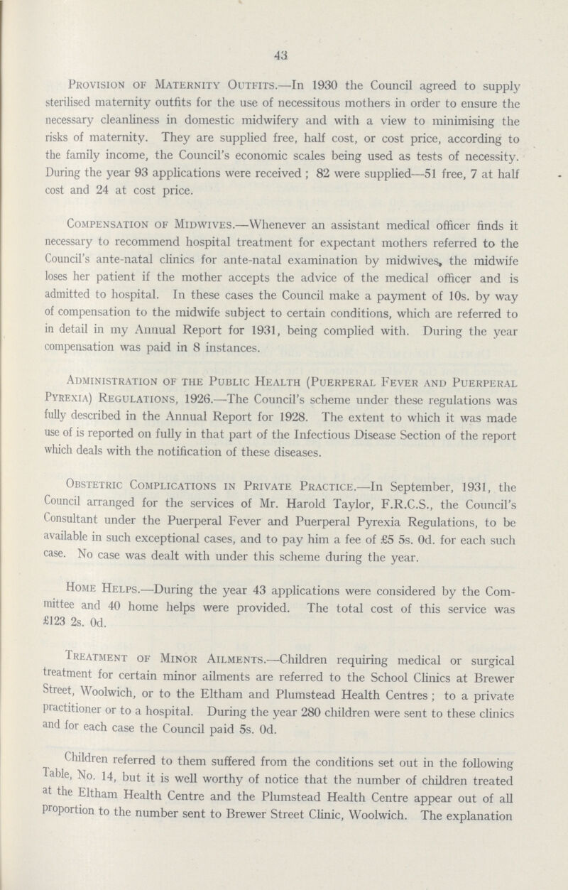 43 Provision of Maternity Outfits.—In 1930 the Council agreed to supply sterilised maternity outfits for the use of necessitous mothers in order to ensure the necessary cleanliness in domestic midwifery and with a view to minimising the risks of maternity. They are supplied free, half cost, or cost price, according to the family income, the Council's economic scales being used as tests of necessity. During the year 93 applications were received; 82 were supplied—51 free, 7 at half cost and 24 at cost price. Compensation of Midwives.—Whenever an assistant medical officer finds it necessary to recommend hospital treatment for expectant mothers referred to the Council's ante-natal clinics for ante-natal examination by midwives, the midwife loses her patient if the mother accepts the advice of the medical officer and is admitted to hospital. In these cases the Council make a payment of 10s. by way of compensation to the midwife subject to certain conditions, which are referred to in detail in my Annual Report for 1931, being complied with. During the year compensation was paid in 8 instances. Administration of the Public Health (Puerperal Fever and Puerperal Pyrexia) Regulations, 1926.—The Council's scheme under these regulations was fully described in the Annual Report for 1928. The extent to which it was made use of is reported on fully in that part of the Infectious Disease Section of the report which deals with the notification of these diseases. Obstetric Complications in Private Practice.—In September, 1931, the Council arranged for the services of Mr. Harold Taylor, F.R.C.S., the Council's Consultant under the Puerperal Fever and Puerperal Pyrexia Regulations, to be available in such exceptional cases, and to pay him a fee of £5 5s. 0d. for each such case. No case was dealt with under this scheme during the year. Home Helps.—During the year 43 applications were considered by the Com mittee and 40 home helps were provided. The total cost of this service was £123 2s. 0d. Treatment of Minor Ailments.—Children requiring medical or surgical treatment for certain minor ailments are referred to the School Clinics at Brewer Street, Woolwich, or to the Eltham and Plumstead Health Centres; to a private practitioner or to a hospital. During the year 280 children were sent to these clinics and for each case the Council paid 5s. 0d. hildren referred to them suffered from the conditions set out in the following Table, No. 14, but it is well worthy of notice that the number of children treated at the Eltham Health Centre and the Plumstead Health Centre appear out of all proportion to the number sent to Brewer Street Clinic, Woolwich. The explanation