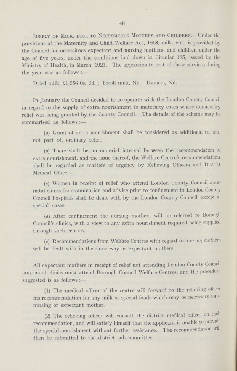 48 Supply of Milk, etc., to Necessitous Mothers and Children.—Under the provisions of the Maternity and Child Welfare Act, 1918, milk, etc., is provided by the Council for necessitous expectant and nursing mothers, and children under the age of five years, under the conditions laid down in Circular 185, issued by the Ministry of Health, in March, 1921. The approximate cost of these services during the year was as follows:— Dried milk, £1,956 0s. 9d.; Fresh milk, Nil; Dinners, Nil. In January the Council decided to co-operate with the London County Council in regard to the supply of extra nourishment to maternity cases where domiciliary relief was being granted by the County Council. The details of the scheme may be summarised as follows:— (a) Grant of extra nourishment shall be considered as additional to, and not part of, ordinary relief. (b) There shall be no material interval between the recommendation of extra nourishment, and the issue thereof, the Welfare Centre's recommendations shall be regarded as matters of urgency by Relieving Officers and District Medical Officers. (c) Women in receipt of relief who attend London County Council ante natal clinics for examination and advice prior to confinement in London County Council hospitals shall be dealt with by the London County Council, except in special cases. (d) After confinement the nursing mothers will be referred to Borough Council's clinics, with a view to any extra nourishment required being supplied through such centres. (e) Recommendations from Welfare Centres with regard to nursing mothers will be dealt with in the same way as expectant mothers. All expectant mothers in receipt of relief not attending London County Council ante-natal clinics must attend Borough Council Welfare Centres, and the procedure suggested is as follows:— (1) The medical officer of the centre will forward to the relieving officer his recommendation for any milk or special foods which may be necessary for a nursing or expectant mother. (2) The relieving officer will consult the district medical officer on each recommendation, and will satisfy himself that the applicant is unable to provide the special nourishment without further assistance. The recommendation will then be submitted to the district sub-committee.